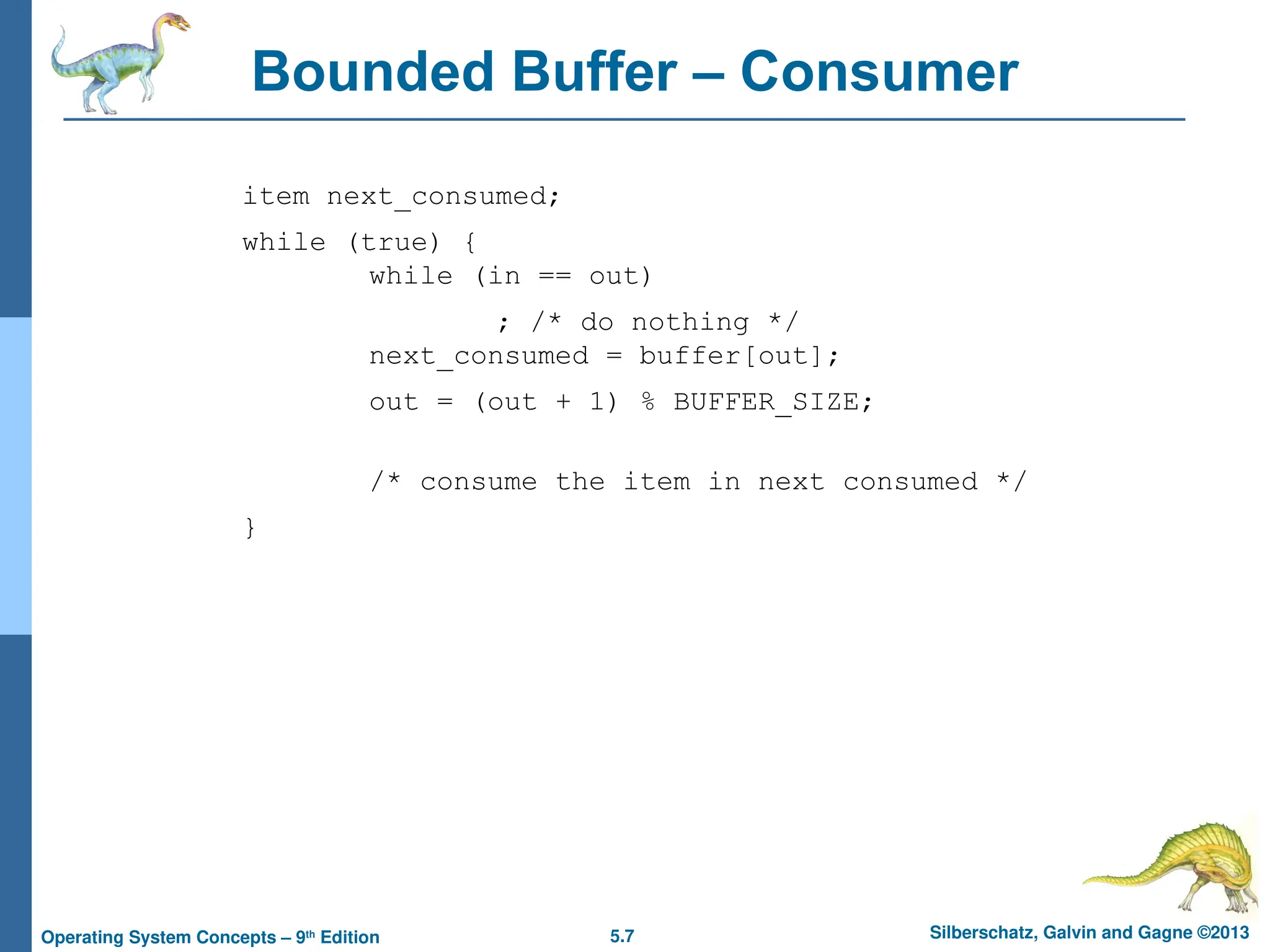 5.7 Silberschatz, Galvin and Gagne ©2013
Operating System Concepts – 9th
Edition
Bounded Buffer – Consumer
item next_consumed;
while (true) {
while (in == out)
; /* do nothing */
next_consumed = buffer[out];
out = (out + 1) % BUFFER_SIZE;
/* consume the item in next consumed */
}
 