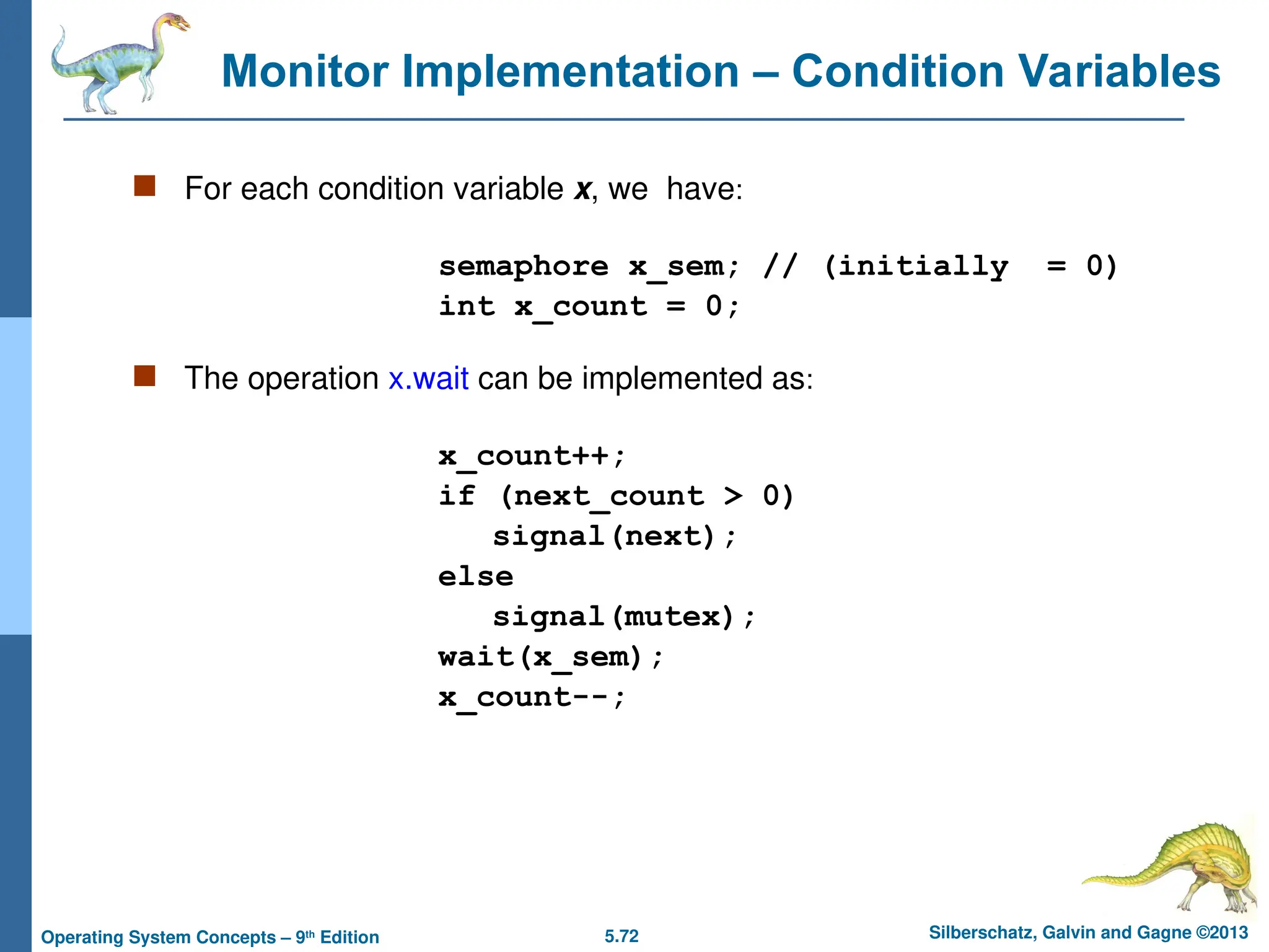 5.72 Silberschatz, Galvin and Gagne ©2013
Operating System Concepts – 9th
Edition
Monitor Implementation – Condition Variables
 For each condition variable x, we have:
semaphore x_sem; // (initially = 0)
int x_count = 0;
 The operation x.wait can be implemented as:
x_count++;
if (next_count > 0)
signal(next);
else
signal(mutex);
wait(x_sem);
x_count--;
 