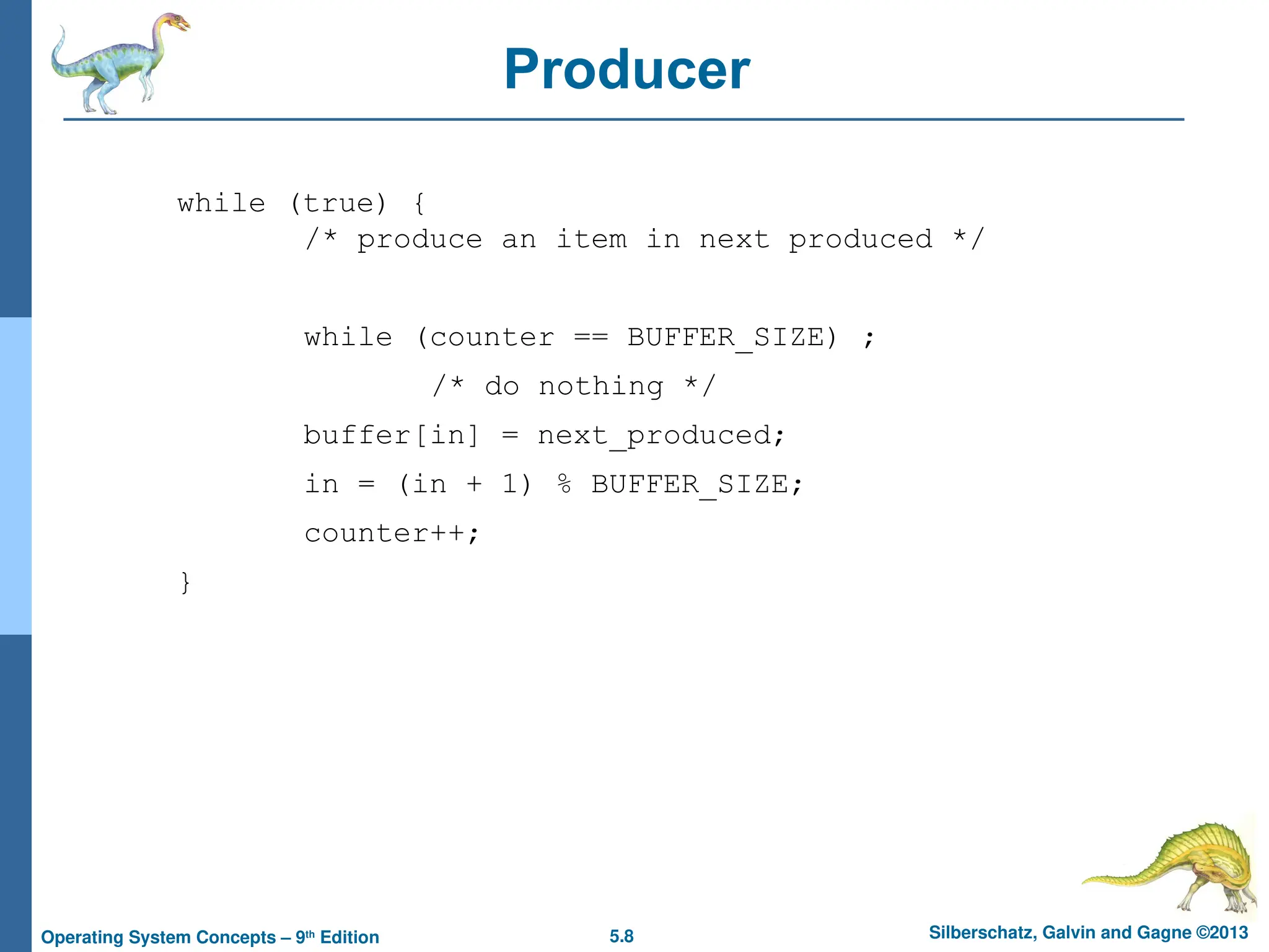 5.8 Silberschatz, Galvin and Gagne ©2013
Operating System Concepts – 9th
Edition
Producer
while (true) {
/* produce an item in next produced */
while (counter == BUFFER_SIZE) ;
/* do nothing */
buffer[in] = next_produced;
in = (in + 1) % BUFFER_SIZE;
counter++;
}
 