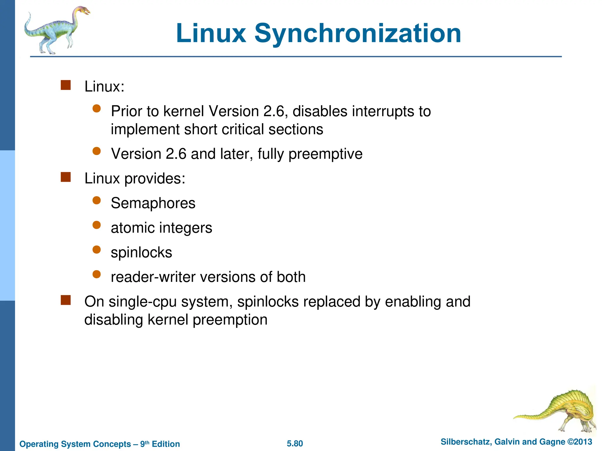 5.80 Silberschatz, Galvin and Gagne ©2013
Operating System Concepts – 9th
Edition
Linux Synchronization
 Linux:
 Prior to kernel Version 2.6, disables interrupts to
implement short critical sections
 Version 2.6 and later, fully preemptive
 Linux provides:
 Semaphores
 atomic integers
 spinlocks
 reader-writer versions of both
 On single-cpu system, spinlocks replaced by enabling and
disabling kernel preemption
 