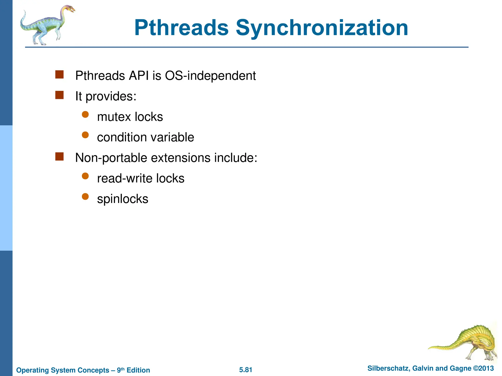 5.81 Silberschatz, Galvin and Gagne ©2013
Operating System Concepts – 9th
Edition
Pthreads Synchronization
 Pthreads API is OS-independent
 It provides:
 mutex locks
 condition variable
 Non-portable extensions include:
 read-write locks
 spinlocks
 