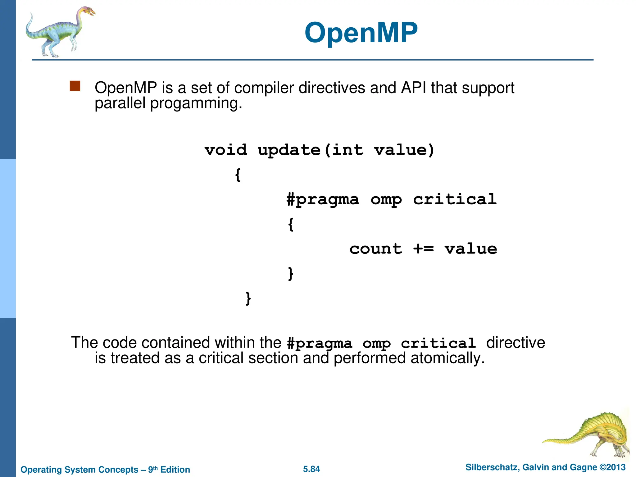 5.84 Silberschatz, Galvin and Gagne ©2013
Operating System Concepts – 9th
Edition
 OpenMP is a set of compiler directives and API that support
parallel progamming.
void update(int value)
{
#pragma omp critical
{
count += value
}
}
The code contained within the #pragma omp critical directive
is treated as a critical section and performed atomically.
OpenMP
 