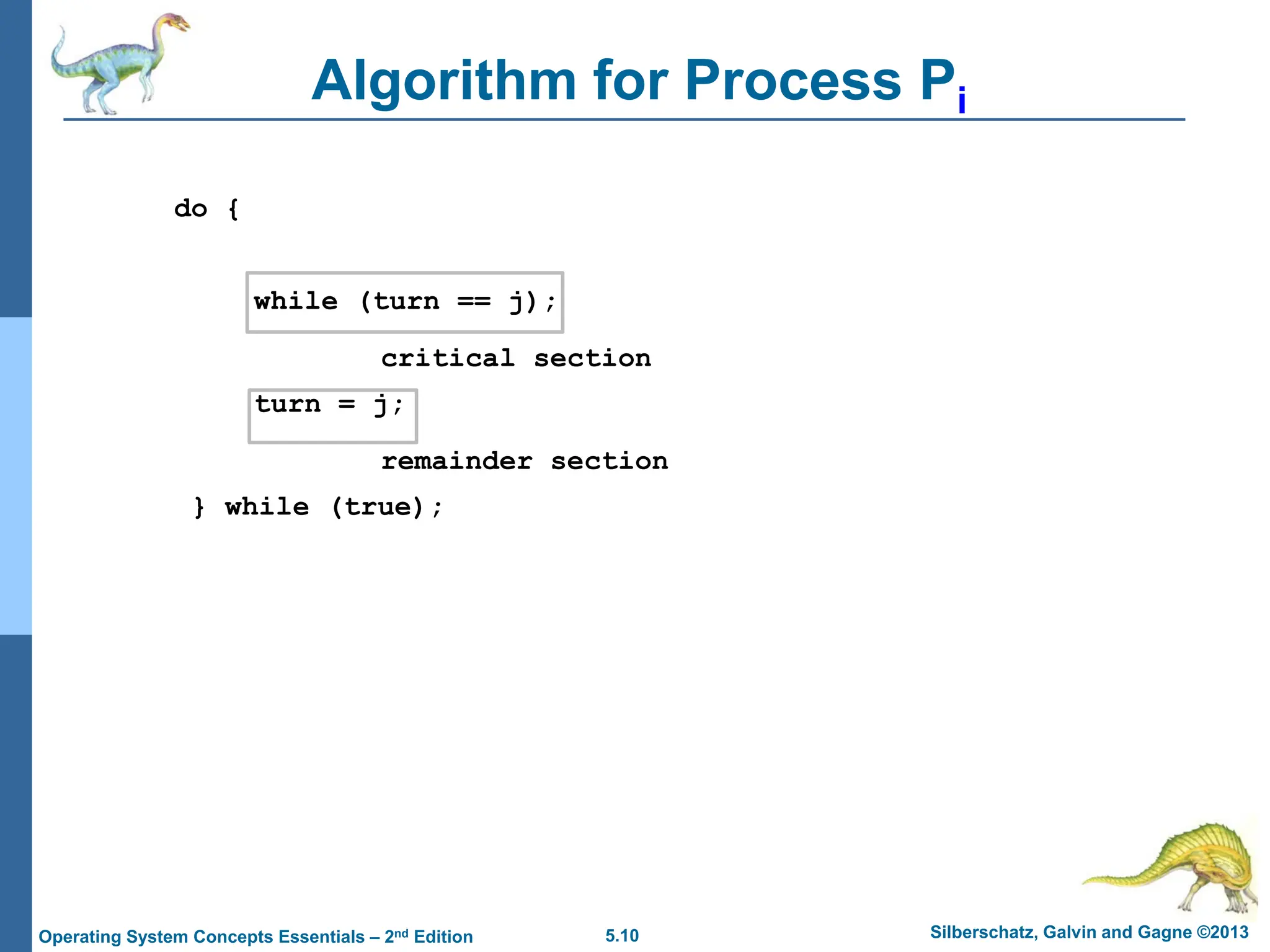 5.10 Silberschatz, Galvin and Gagne ©2013
Operating System Concepts Essentials – 2nd Edition
Algorithm for Process Pi
do {
while (turn == j);
critical section
turn = j;
remainder section
} while (true);
 
