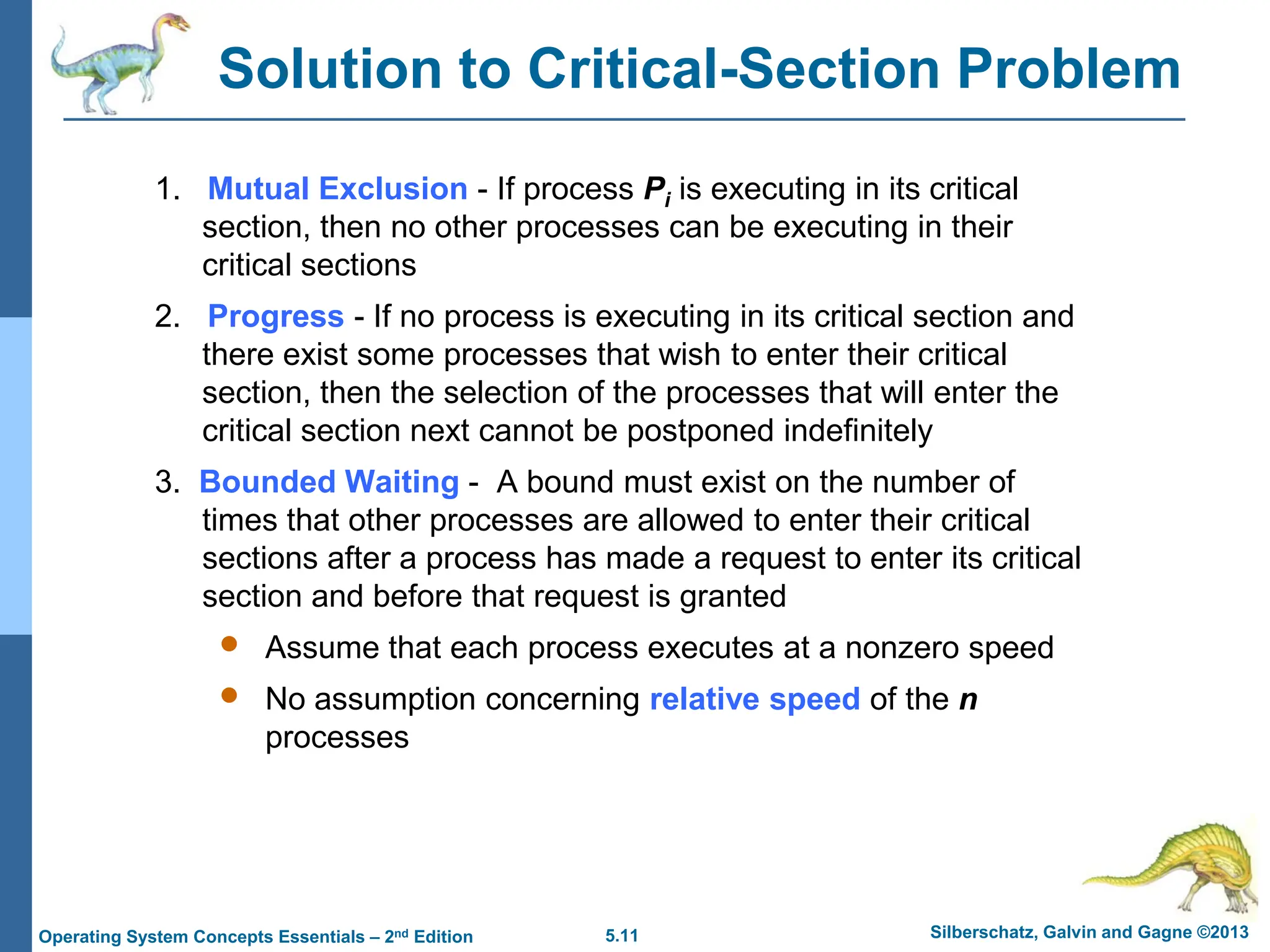 5.11 Silberschatz, Galvin and Gagne ©2013
Operating System Concepts Essentials – 2nd Edition
Solution to Critical-Section Problem
1. Mutual Exclusion - If process Pi is executing in its critical
section, then no other processes can be executing in their
critical sections
2. Progress - If no process is executing in its critical section and
there exist some processes that wish to enter their critical
section, then the selection of the processes that will enter the
critical section next cannot be postponed indefinitely
3. Bounded Waiting - A bound must exist on the number of
times that other processes are allowed to enter their critical
sections after a process has made a request to enter its critical
section and before that request is granted
 Assume that each process executes at a nonzero speed
 No assumption concerning relative speed of the n
processes
 