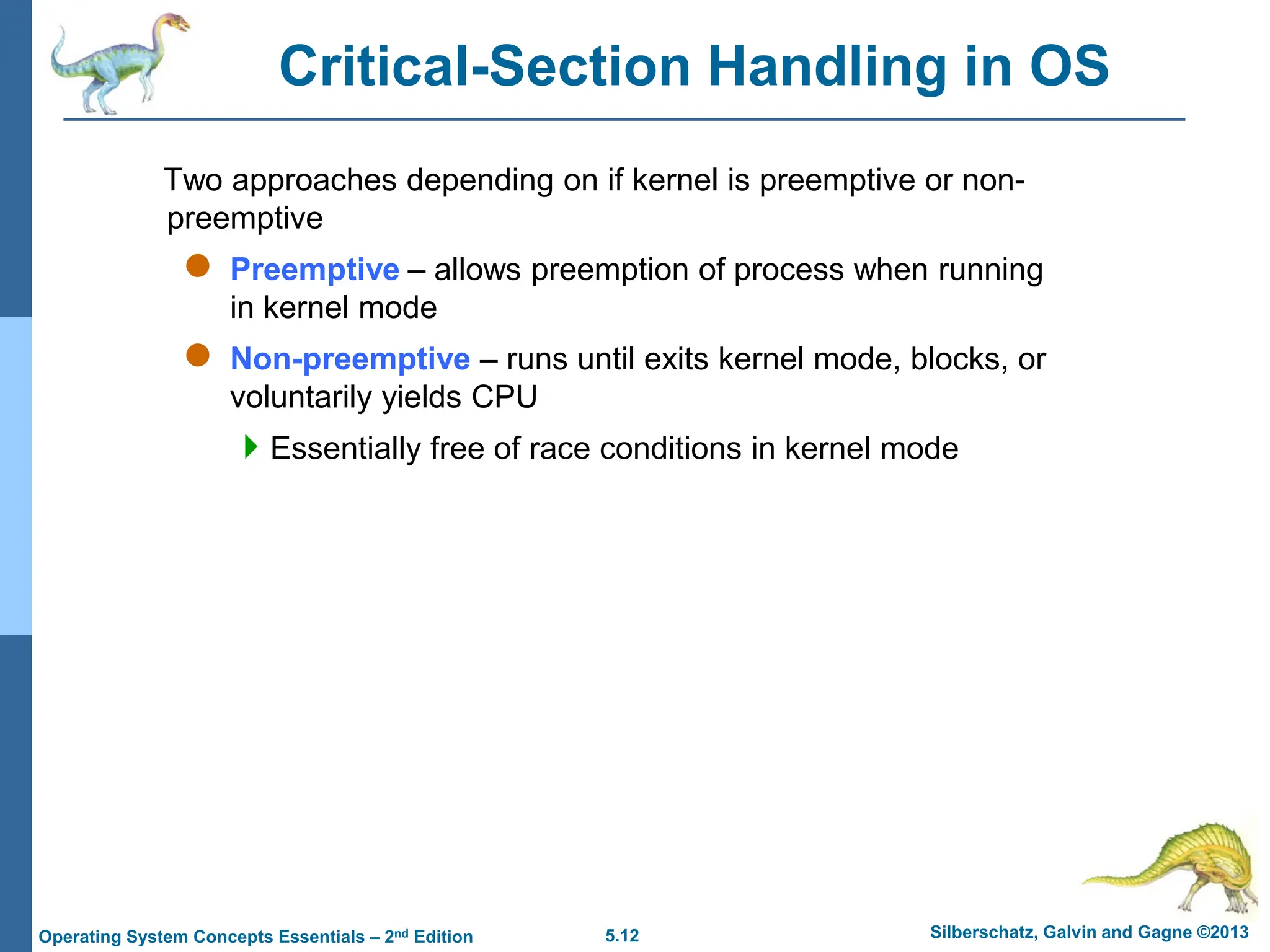 5.12 Silberschatz, Galvin and Gagne ©2013
Operating System Concepts Essentials – 2nd Edition
Critical-Section Handling in OS
Two approaches depending on if kernel is preemptive or non-
preemptive
 Preemptive – allows preemption of process when running
in kernel mode
 Non-preemptive – runs until exits kernel mode, blocks, or
voluntarily yields CPU
Essentially free of race conditions in kernel mode
 