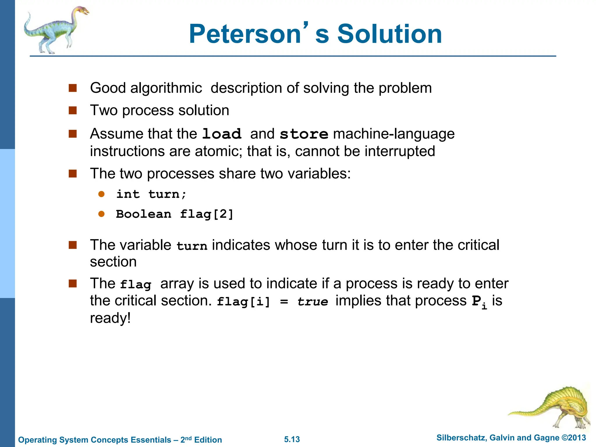 5.13 Silberschatz, Galvin and Gagne ©2013
Operating System Concepts Essentials – 2nd Edition
Peterson’s Solution
 Good algorithmic description of solving the problem
 Two process solution
 Assume that the load and store machine-language
instructions are atomic; that is, cannot be interrupted
 The two processes share two variables:
 int turn;
 Boolean flag[2]
 The variable turn indicates whose turn it is to enter the critical
section
 The flag array is used to indicate if a process is ready to enter
the critical section. flag[i] = true implies that process Pi is
ready!
 