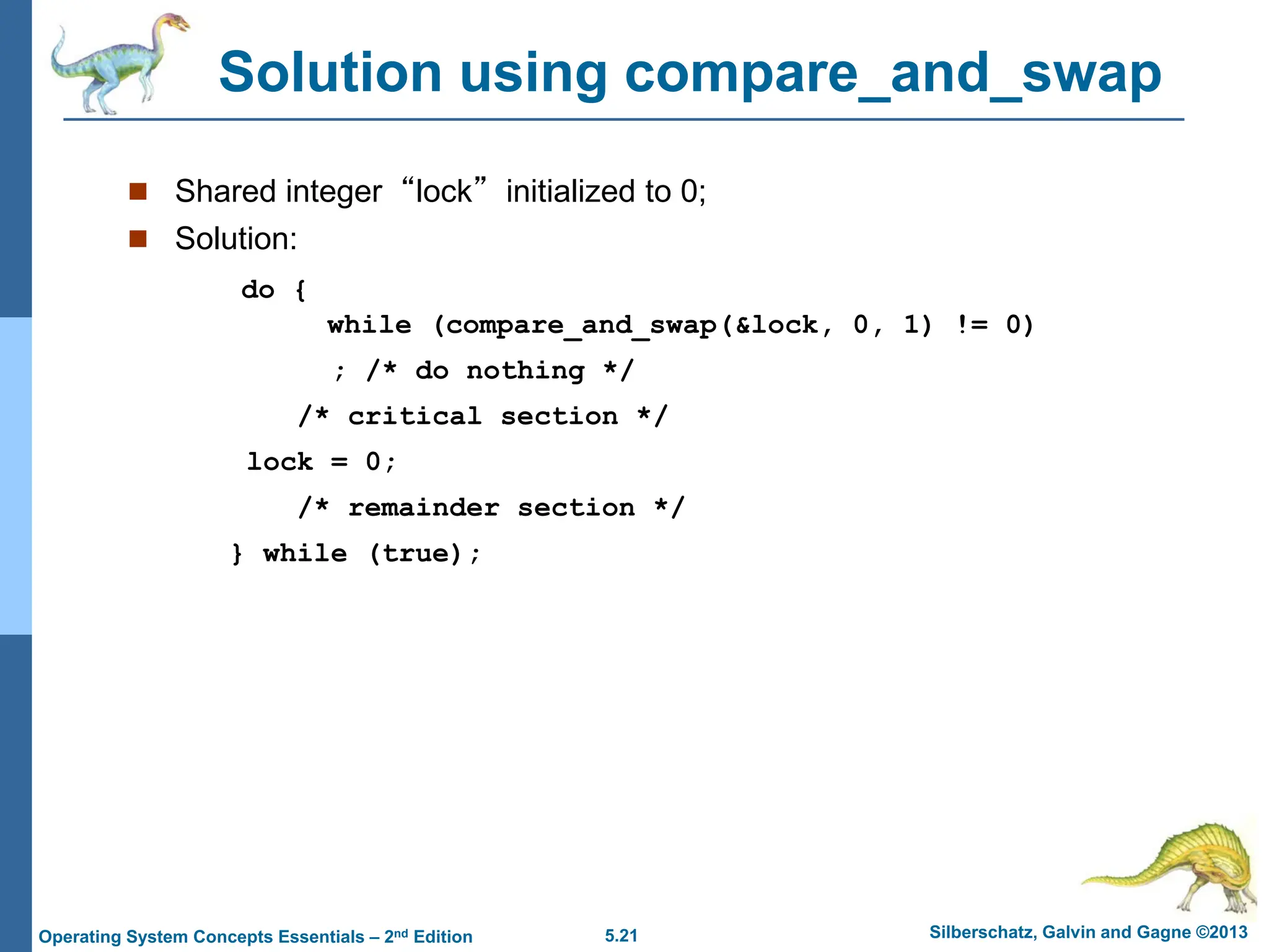 5.21 Silberschatz, Galvin and Gagne ©2013
Operating System Concepts Essentials – 2nd Edition
Solution using compare_and_swap
 Shared integer “lock” initialized to 0;
 Solution:
do {
while (compare_and_swap(&lock, 0, 1) != 0)
; /* do nothing */
/* critical section */
lock = 0;
/* remainder section */
} while (true);
 