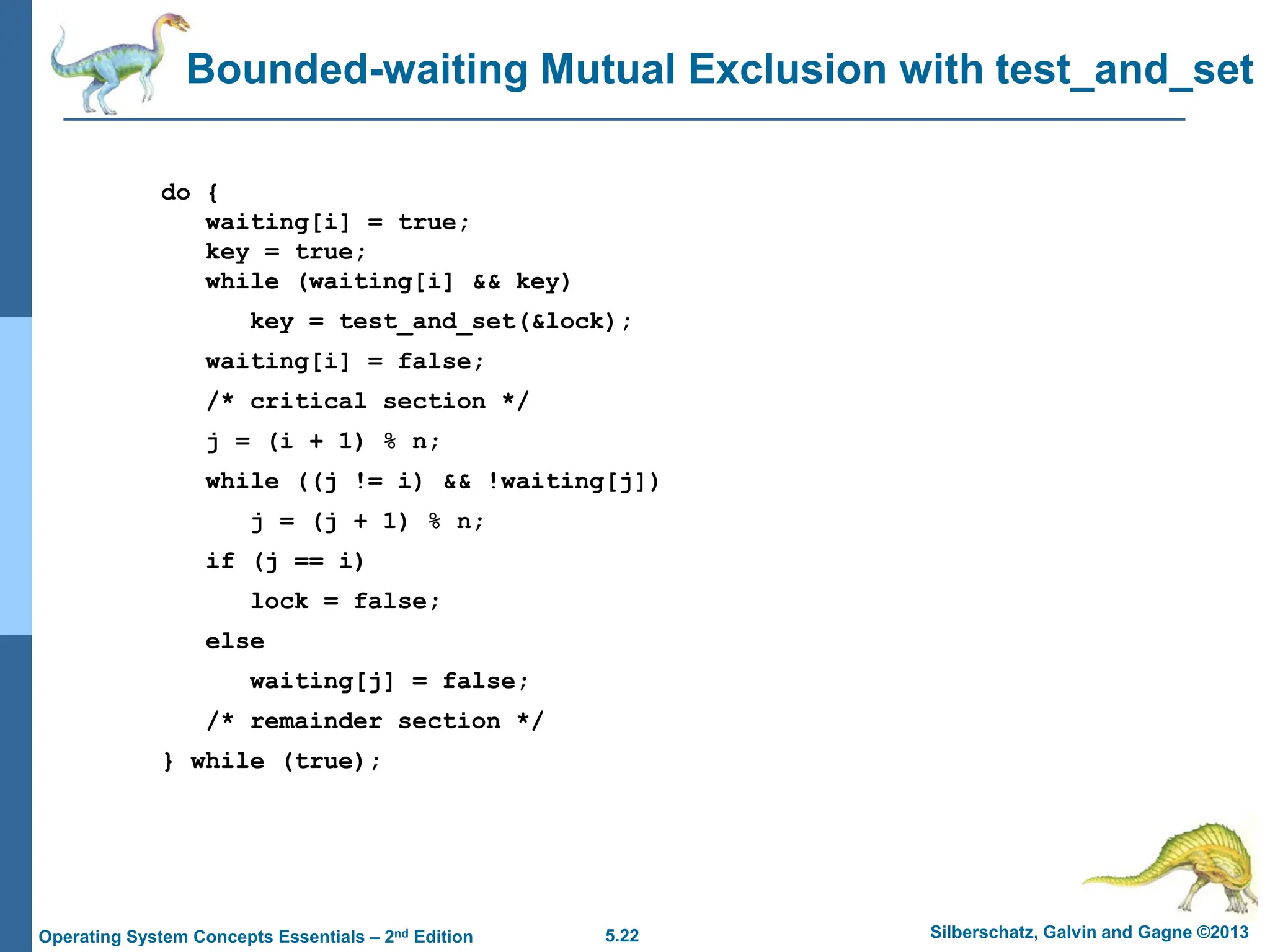 5.22 Silberschatz, Galvin and Gagne ©2013
Operating System Concepts Essentials – 2nd Edition
Bounded-waiting Mutual Exclusion with test_and_set
do {
waiting[i] = true;
key = true;
while (waiting[i] && key)
key = test_and_set(&lock);
waiting[i] = false;
/* critical section */
j = (i + 1) % n;
while ((j != i) && !waiting[j])
j = (j + 1) % n;
if (j == i)
lock = false;
else
waiting[j] = false;
/* remainder section */
} while (true);
 