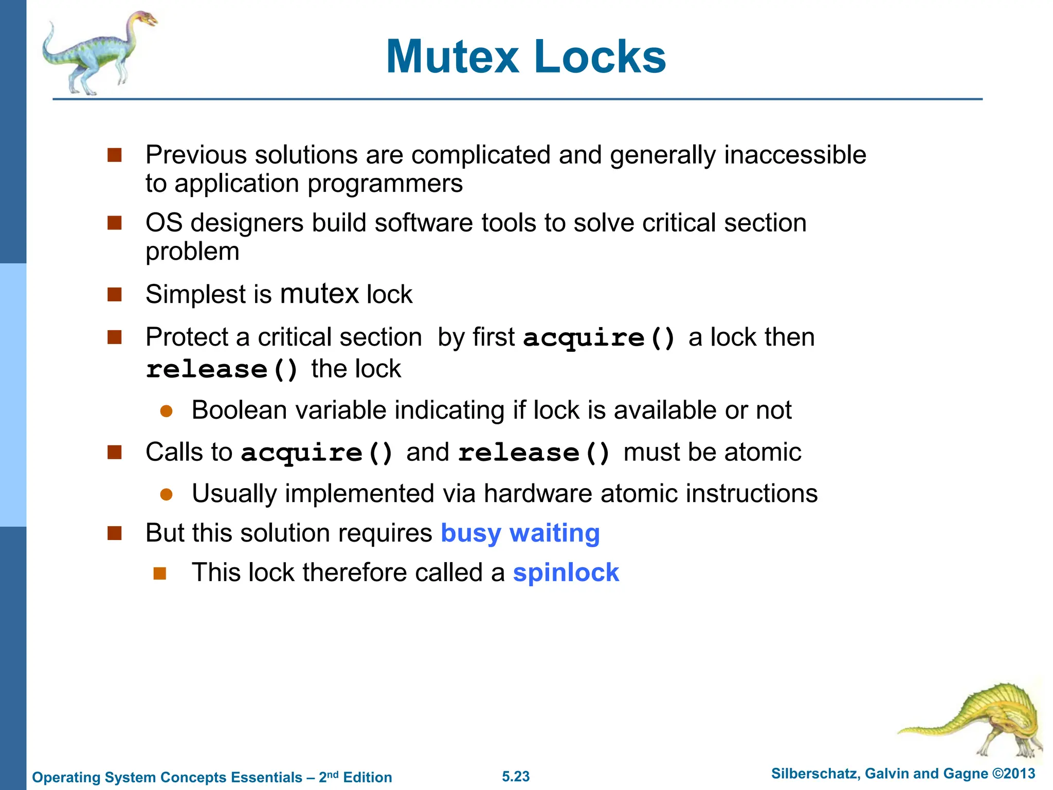 5.23 Silberschatz, Galvin and Gagne ©2013
Operating System Concepts Essentials – 2nd Edition
Mutex Locks
 Previous solutions are complicated and generally inaccessible
to application programmers
 OS designers build software tools to solve critical section
problem
 Simplest is mutex lock
 Protect a critical section by first acquire() a lock then
release() the lock
 Boolean variable indicating if lock is available or not
 Calls to acquire() and release() must be atomic
 Usually implemented via hardware atomic instructions
 But this solution requires busy waiting
 This lock therefore called a spinlock
 
