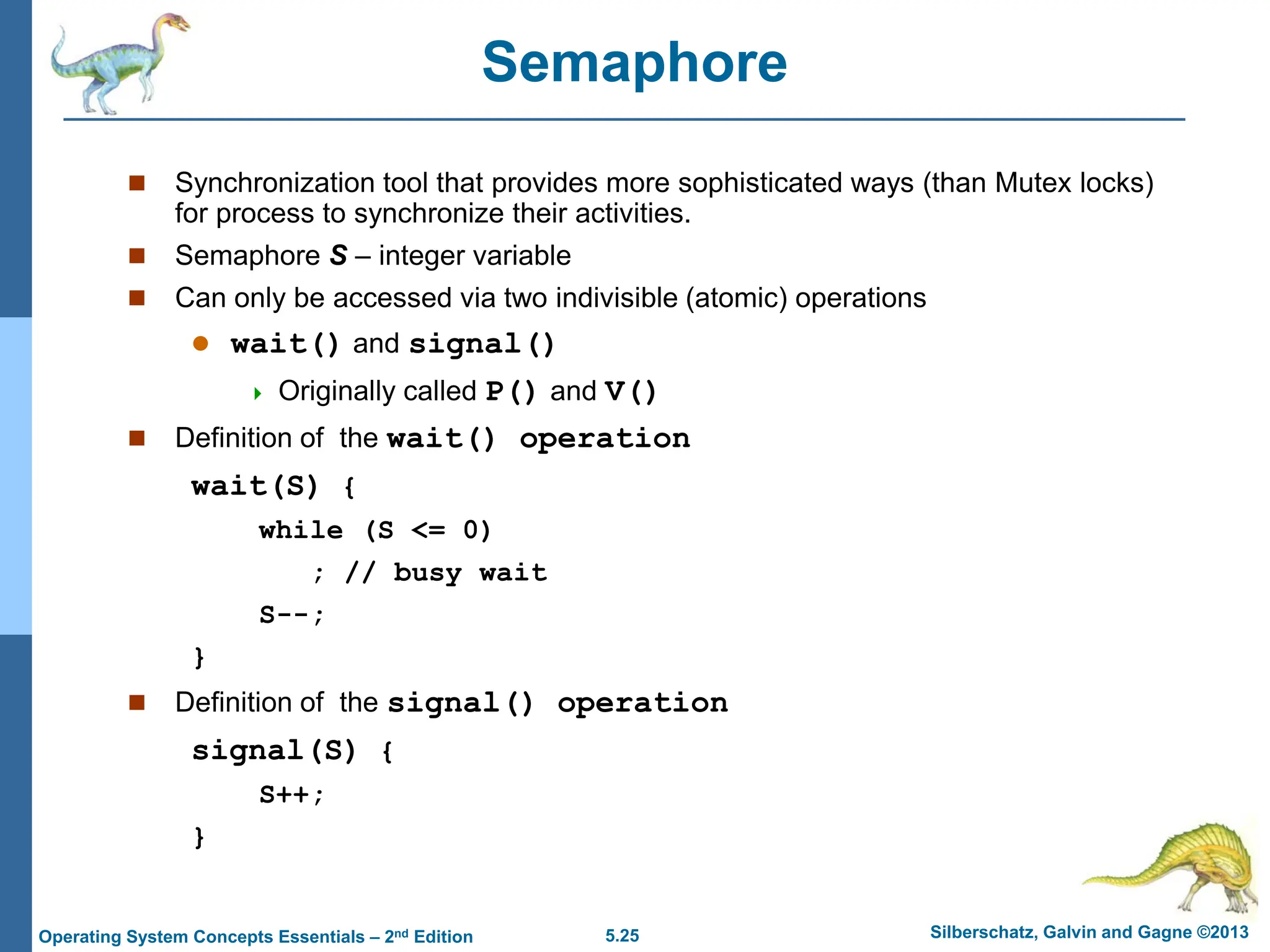 5.25 Silberschatz, Galvin and Gagne ©2013
Operating System Concepts Essentials – 2nd Edition
Semaphore
 Synchronization tool that provides more sophisticated ways (than Mutex locks)
for process to synchronize their activities.
 Semaphore S – integer variable
 Can only be accessed via two indivisible (atomic) operations
 wait() and signal()
 Originally called P() and V()
 Definition of the wait() operation
wait(S) {
while (S <= 0)
; // busy wait
S--;
}
 Definition of the signal() operation
signal(S) {
S++;
}
 