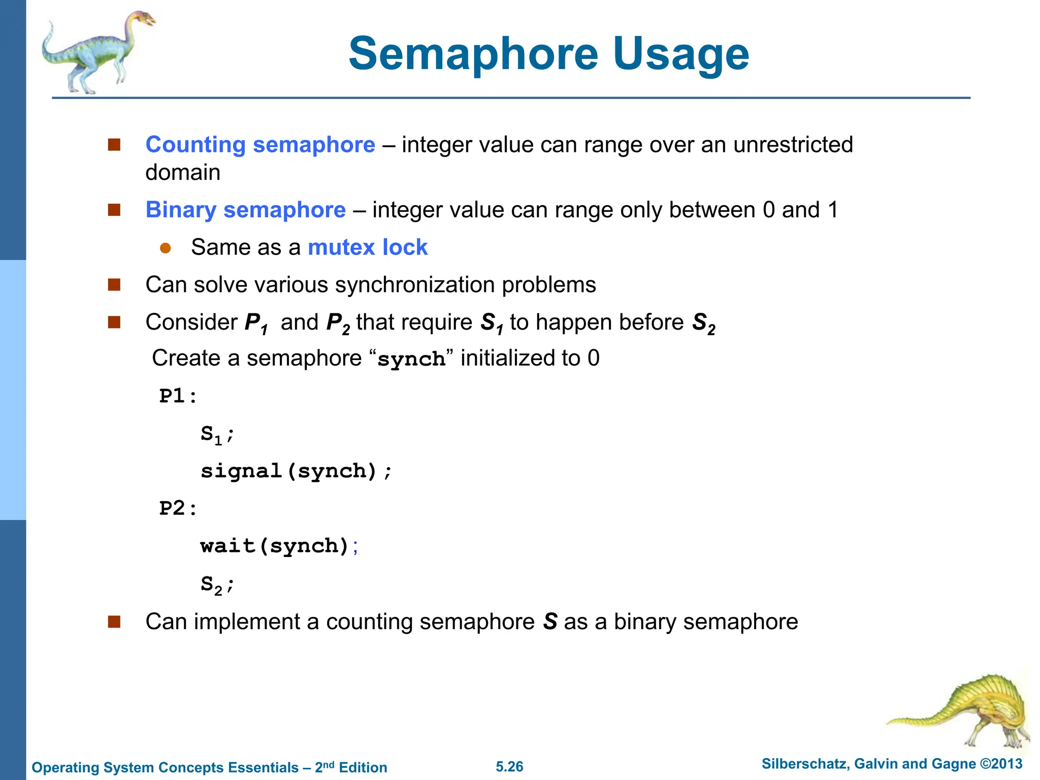 5.26 Silberschatz, Galvin and Gagne ©2013
Operating System Concepts Essentials – 2nd Edition
Semaphore Usage
 Counting semaphore – integer value can range over an unrestricted
domain
 Binary semaphore – integer value can range only between 0 and 1
 Same as a mutex lock
 Can solve various synchronization problems
 Consider P1 and P2 that require S1 to happen before S2
Create a semaphore “synch” initialized to 0
P1:
S1;
signal(synch);
P2:
wait(synch);
S2;
 Can implement a counting semaphore S as a binary semaphore
 