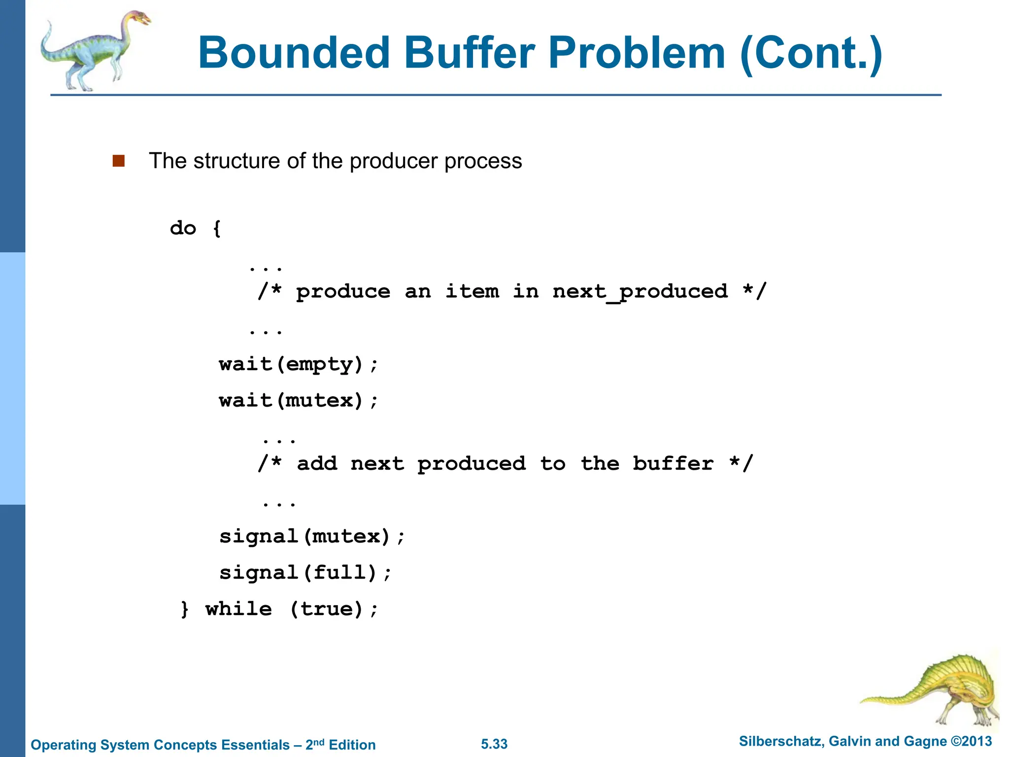 5.33 Silberschatz, Galvin and Gagne ©2013
Operating System Concepts Essentials – 2nd Edition
Bounded Buffer Problem (Cont.)
 The structure of the producer process
do {
...
/* produce an item in next_produced */
...
wait(empty);
wait(mutex);
...
/* add next produced to the buffer */
...
signal(mutex);
signal(full);
} while (true);
 