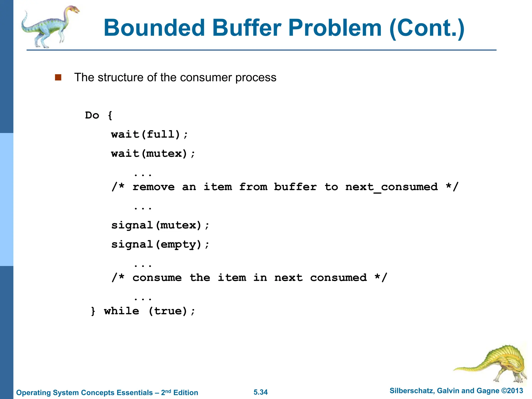 5.34 Silberschatz, Galvin and Gagne ©2013
Operating System Concepts Essentials – 2nd Edition
Bounded Buffer Problem (Cont.)
 The structure of the consumer process
Do {
wait(full);
wait(mutex);
...
/* remove an item from buffer to next_consumed */
...
signal(mutex);
signal(empty);
...
/* consume the item in next consumed */
...
} while (true);
 