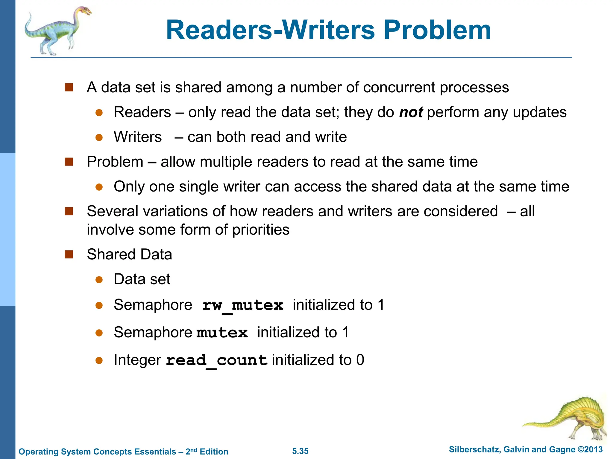 5.35 Silberschatz, Galvin and Gagne ©2013
Operating System Concepts Essentials – 2nd Edition
Readers-Writers Problem
 A data set is shared among a number of concurrent processes
 Readers – only read the data set; they do not perform any updates
 Writers – can both read and write
 Problem – allow multiple readers to read at the same time
 Only one single writer can access the shared data at the same time
 Several variations of how readers and writers are considered – all
involve some form of priorities
 Shared Data
 Data set
 Semaphore rw_mutex initialized to 1
 Semaphore mutex initialized to 1
 Integer read_count initialized to 0
 