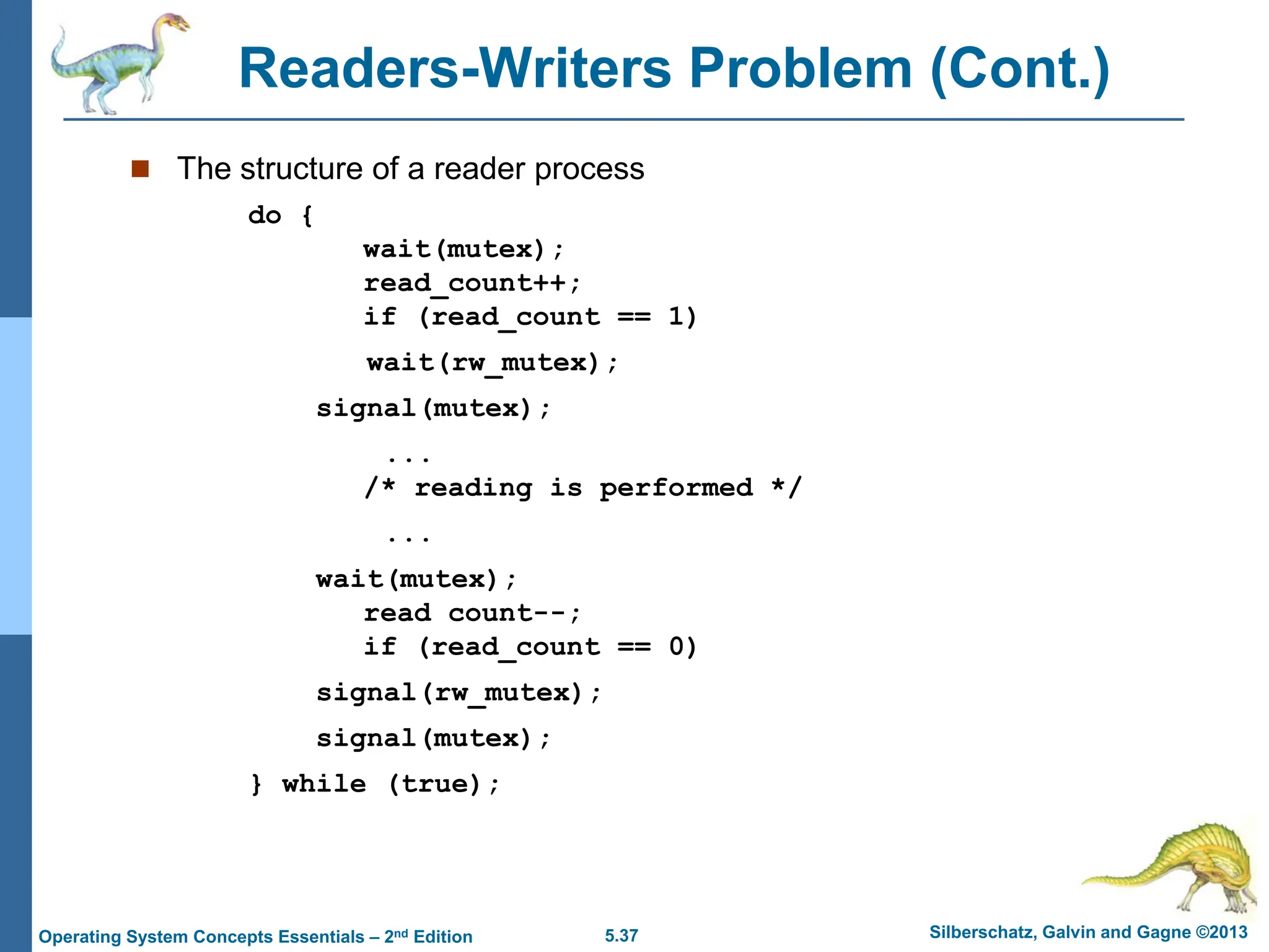 5.37 Silberschatz, Galvin and Gagne ©2013
Operating System Concepts Essentials – 2nd Edition
Readers-Writers Problem (Cont.)
 The structure of a reader process
do {
wait(mutex);
read_count++;
if (read_count == 1)
wait(rw_mutex);
signal(mutex);
...
/* reading is performed */
...
wait(mutex);
read count--;
if (read_count == 0)
signal(rw_mutex);
signal(mutex);
} while (true);
 
