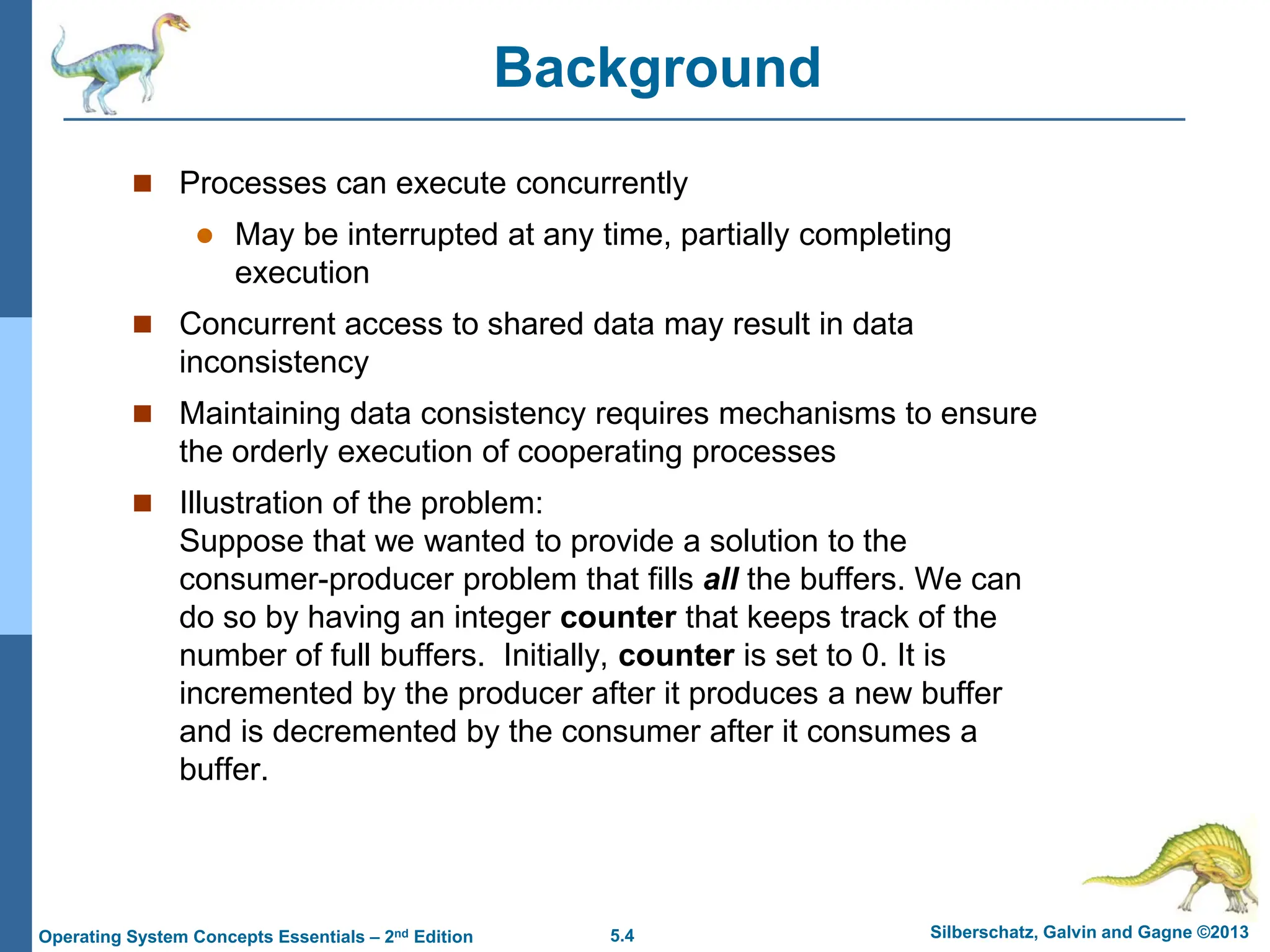 5.4 Silberschatz, Galvin and Gagne ©2013
Operating System Concepts Essentials – 2nd Edition
Background
 Processes can execute concurrently
 May be interrupted at any time, partially completing
execution
 Concurrent access to shared data may result in data
inconsistency
 Maintaining data consistency requires mechanisms to ensure
the orderly execution of cooperating processes
 Illustration of the problem:
Suppose that we wanted to provide a solution to the
consumer-producer problem that fills all the buffers. We can
do so by having an integer counter that keeps track of the
number of full buffers. Initially, counter is set to 0. It is
incremented by the producer after it produces a new buffer
and is decremented by the consumer after it consumes a
buffer.
 