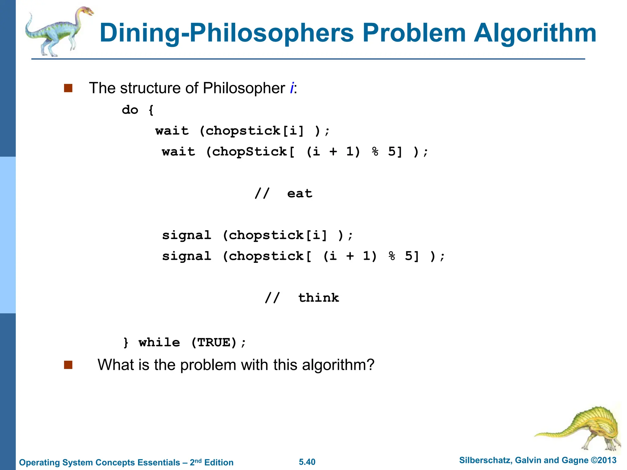 5.40 Silberschatz, Galvin and Gagne ©2013
Operating System Concepts Essentials – 2nd Edition
Dining-Philosophers Problem Algorithm
 The structure of Philosopher i:
do {
wait (chopstick[i] );
wait (chopStick[ (i + 1) % 5] );
// eat
signal (chopstick[i] );
signal (chopstick[ (i + 1) % 5] );
// think
} while (TRUE);
 What is the problem with this algorithm?
 