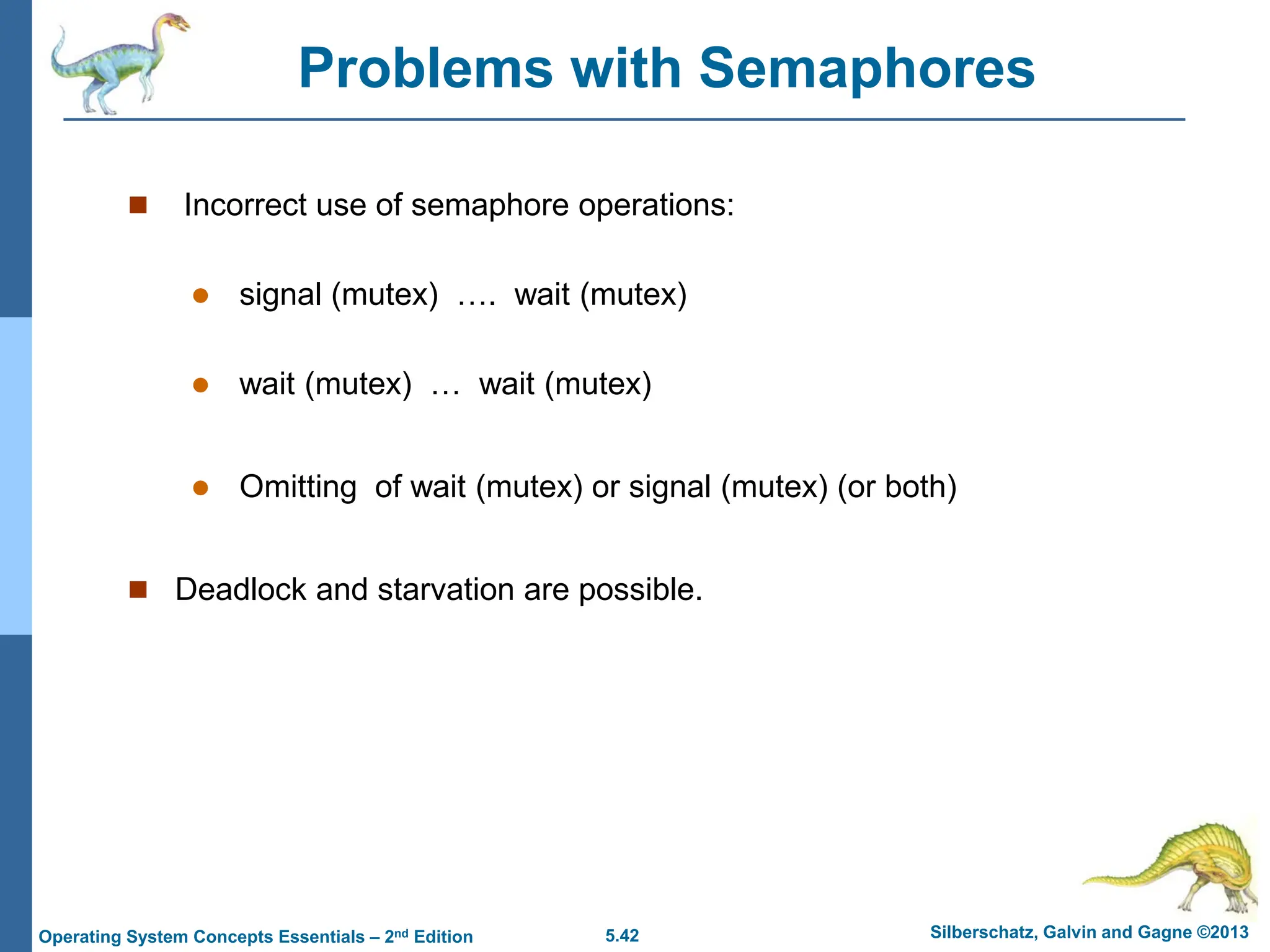 5.42 Silberschatz, Galvin and Gagne ©2013
Operating System Concepts Essentials – 2nd Edition
Problems with Semaphores
 Incorrect use of semaphore operations:
 signal (mutex) …. wait (mutex)
 wait (mutex) … wait (mutex)
 Omitting of wait (mutex) or signal (mutex) (or both)
 Deadlock and starvation are possible.
 