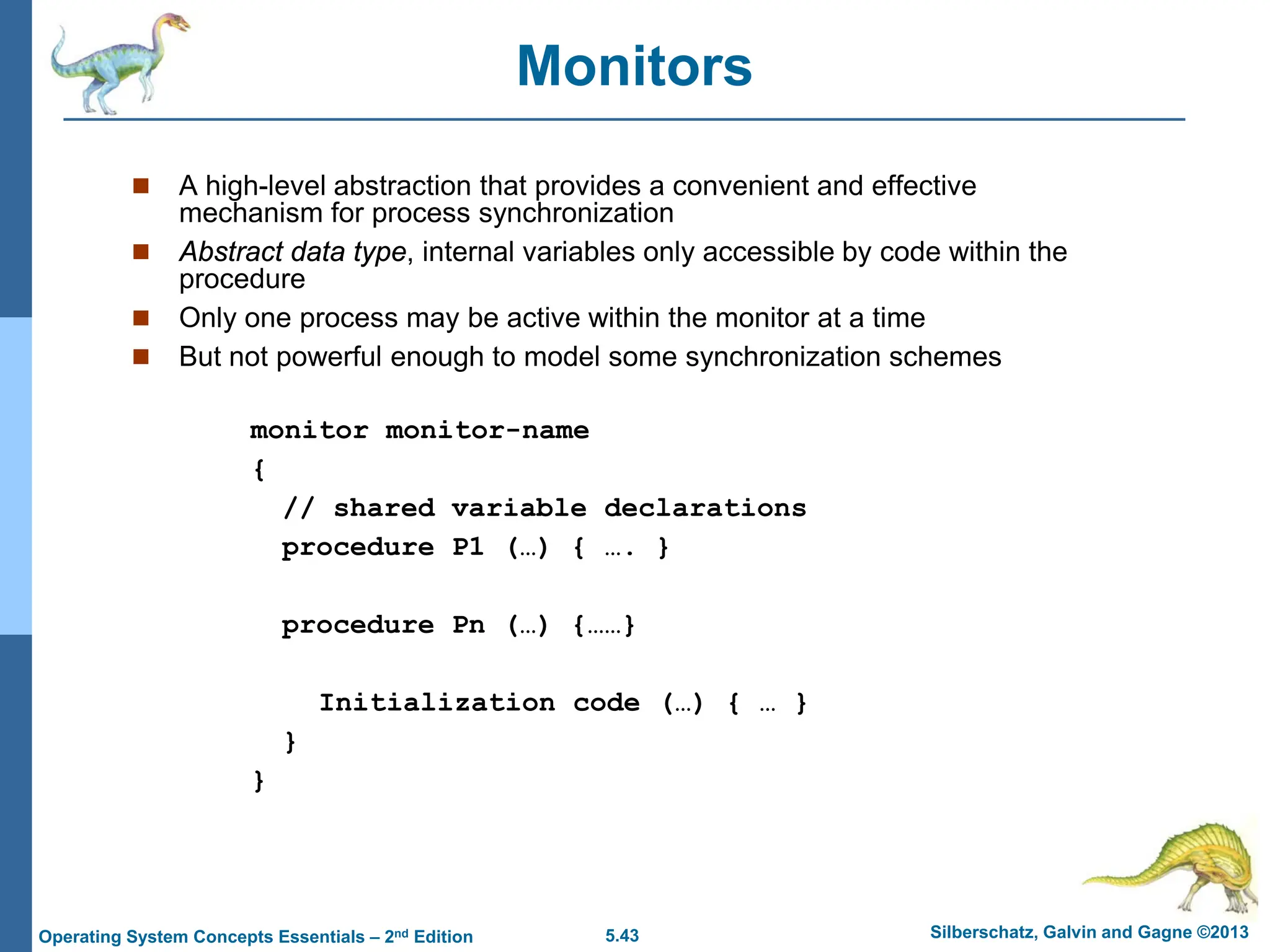5.43 Silberschatz, Galvin and Gagne ©2013
Operating System Concepts Essentials – 2nd Edition
Monitors
 A high-level abstraction that provides a convenient and effective
mechanism for process synchronization
 Abstract data type, internal variables only accessible by code within the
procedure
 Only one process may be active within the monitor at a time
 But not powerful enough to model some synchronization schemes
monitor monitor-name
{
// shared variable declarations
procedure P1 (…) { …. }
procedure Pn (…) {……}
Initialization code (…) { … }
}
}
 