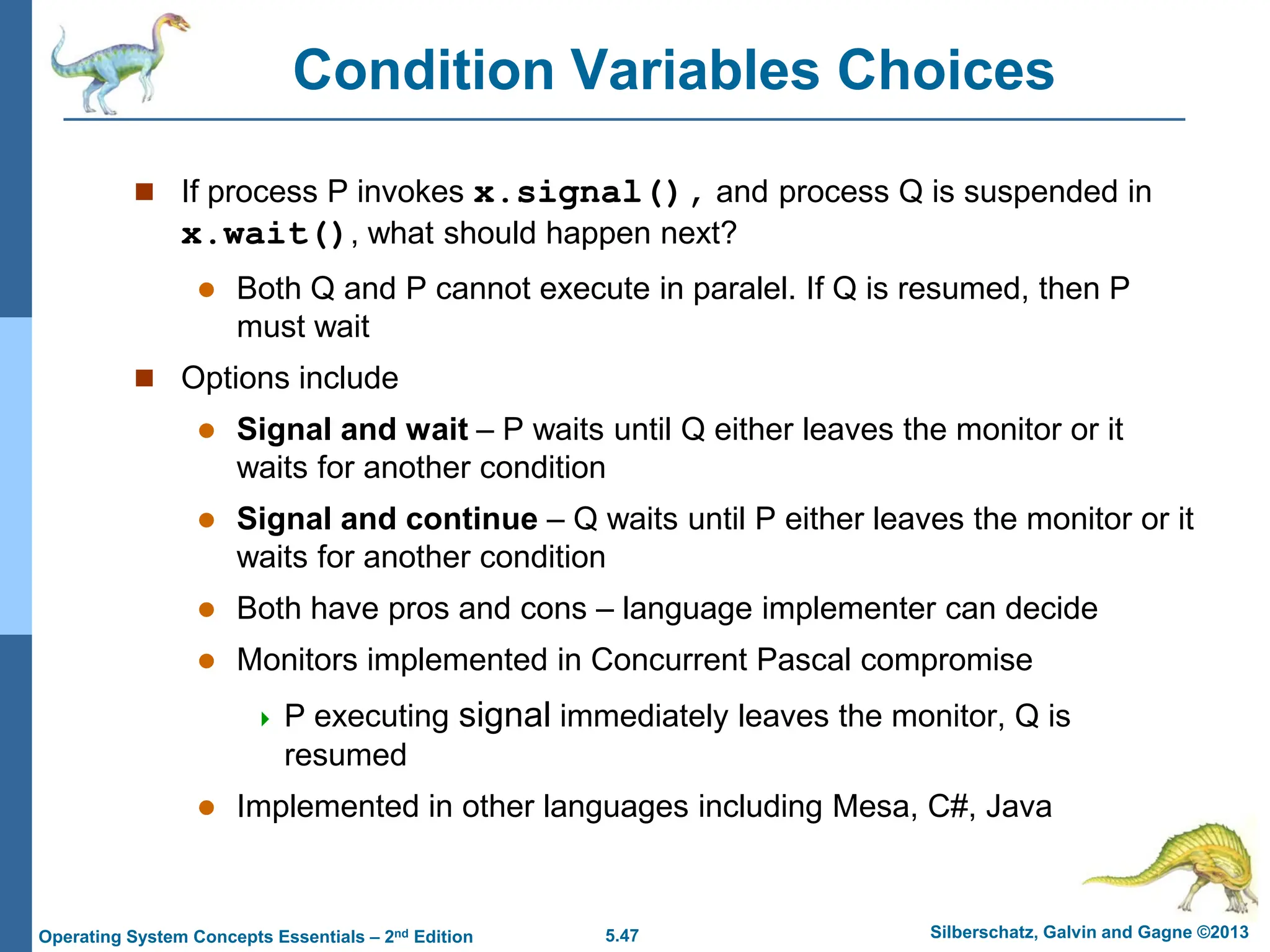 5.47 Silberschatz, Galvin and Gagne ©2013
Operating System Concepts Essentials – 2nd Edition
Condition Variables Choices
 If process P invokes x.signal(), and process Q is suspended in
x.wait(), what should happen next?
 Both Q and P cannot execute in paralel. If Q is resumed, then P
must wait
 Options include
 Signal and wait – P waits until Q either leaves the monitor or it
waits for another condition
 Signal and continue – Q waits until P either leaves the monitor or it
waits for another condition
 Both have pros and cons – language implementer can decide
 Monitors implemented in Concurrent Pascal compromise
 P executing signal immediately leaves the monitor, Q is
resumed
 Implemented in other languages including Mesa, C#, Java
 