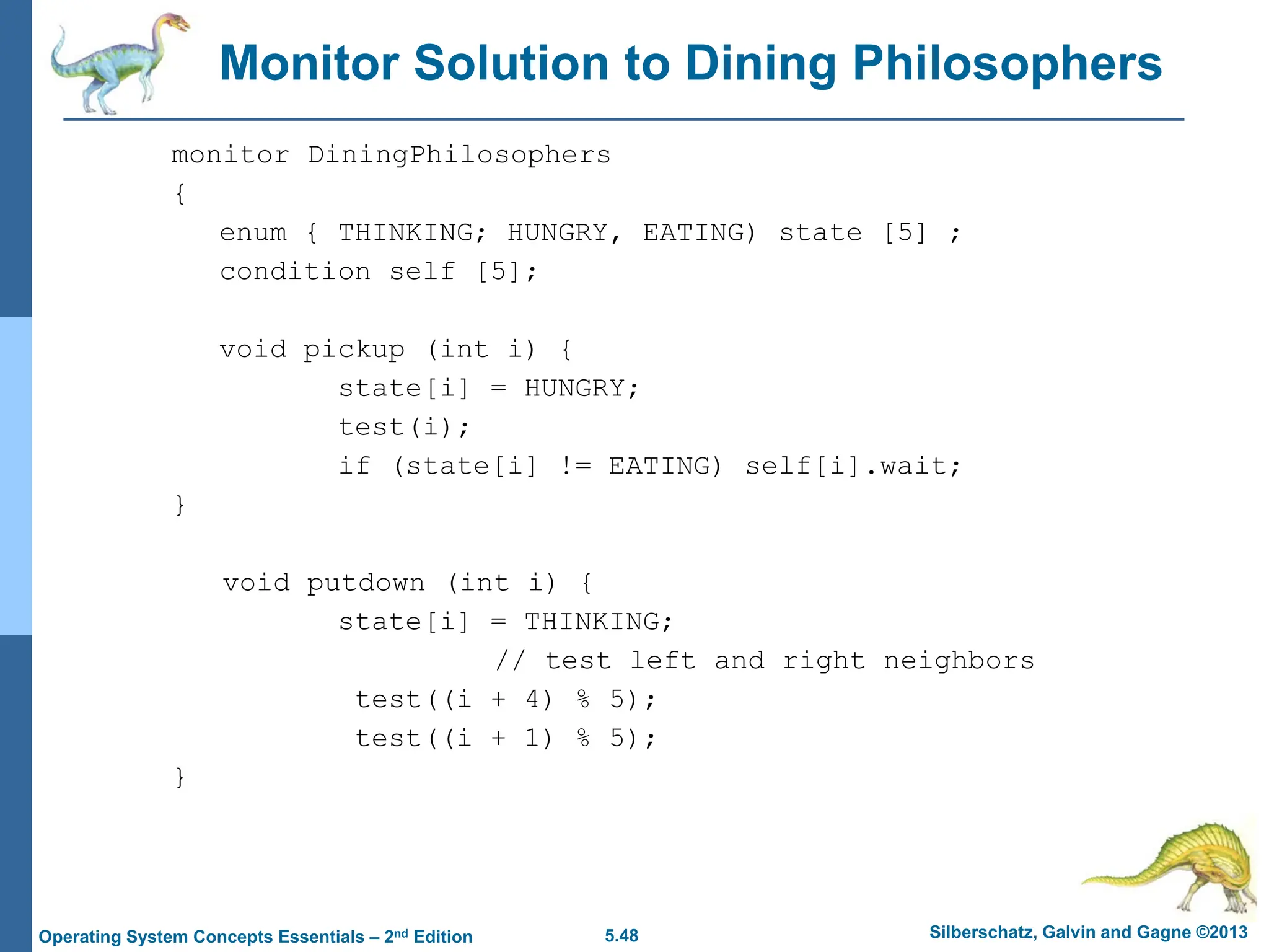 5.48 Silberschatz, Galvin and Gagne ©2013
Operating System Concepts Essentials – 2nd Edition
Monitor Solution to Dining Philosophers
monitor DiningPhilosophers
{
enum { THINKING; HUNGRY, EATING) state [5] ;
condition self [5];
void pickup (int i) {
state[i] = HUNGRY;
test(i);
if (state[i] != EATING) self[i].wait;
}
void putdown (int i) {
state[i] = THINKING;
// test left and right neighbors
test((i + 4) % 5);
test((i + 1) % 5);
}
 