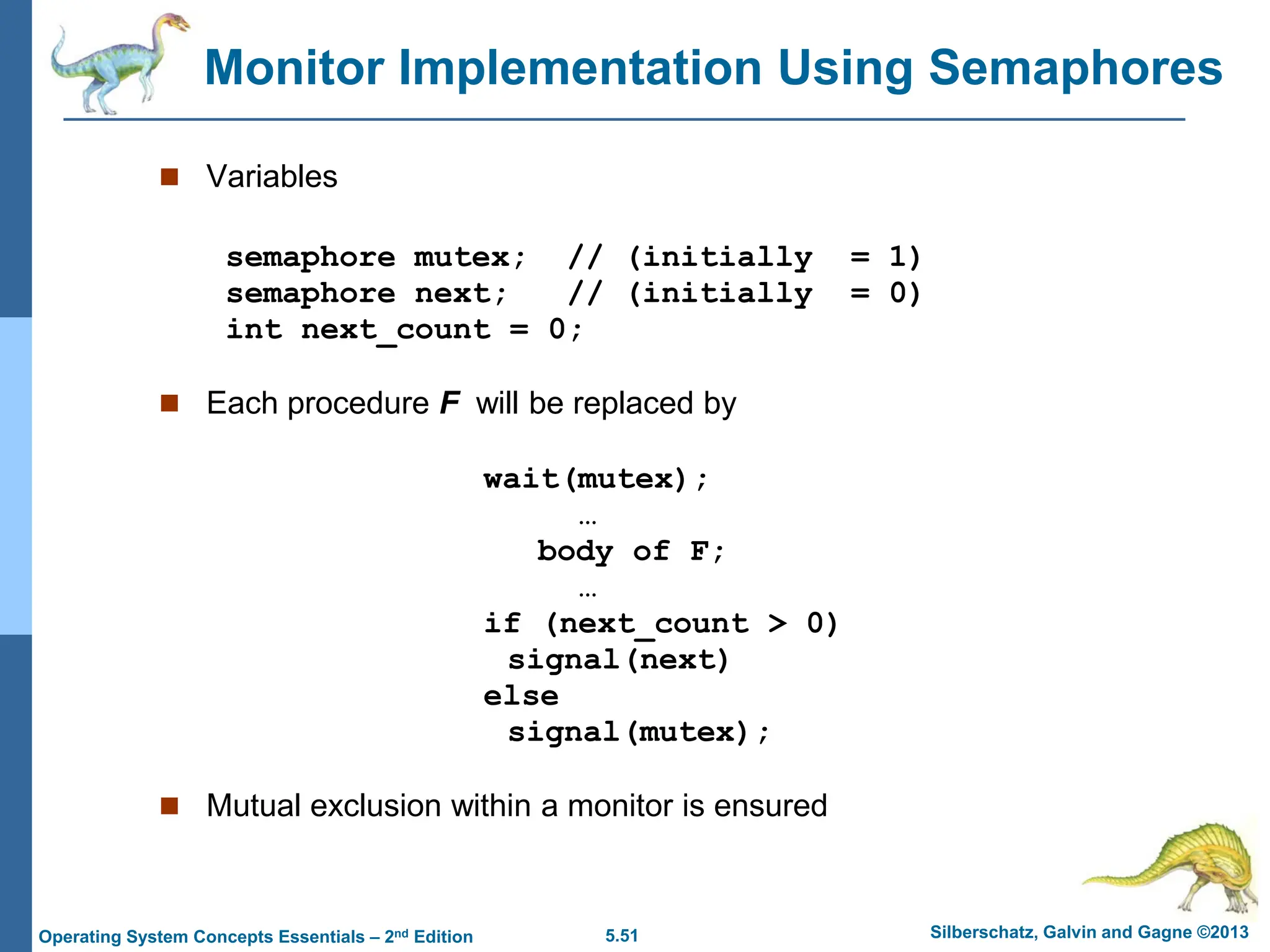 5.51 Silberschatz, Galvin and Gagne ©2013
Operating System Concepts Essentials – 2nd Edition
Monitor Implementation Using Semaphores
 Variables
semaphore mutex; // (initially = 1)
semaphore next; // (initially = 0)
int next_count = 0;
 Each procedure F will be replaced by
wait(mutex);
…
body of F;
…
if (next_count > 0)
signal(next)
else
signal(mutex);
 Mutual exclusion within a monitor is ensured
 