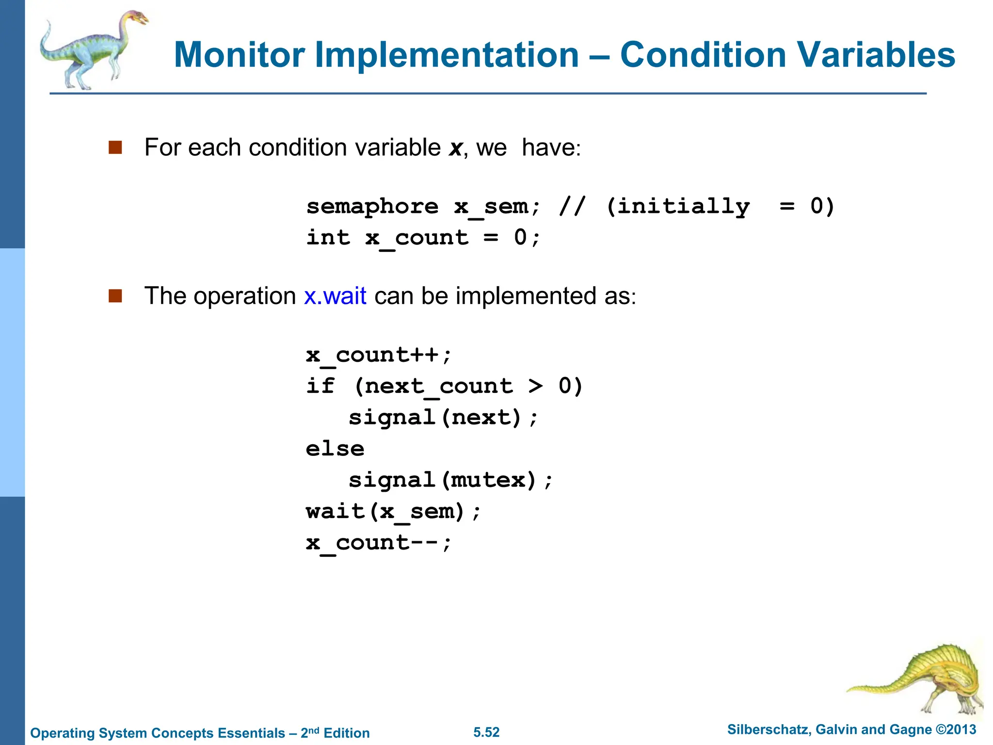 5.52 Silberschatz, Galvin and Gagne ©2013
Operating System Concepts Essentials – 2nd Edition
Monitor Implementation – Condition Variables
 For each condition variable x, we have:
semaphore x_sem; // (initially = 0)
int x_count = 0;
 The operation x.wait can be implemented as:
x_count++;
if (next_count > 0)
signal(next);
else
signal(mutex);
wait(x_sem);
x_count--;
 