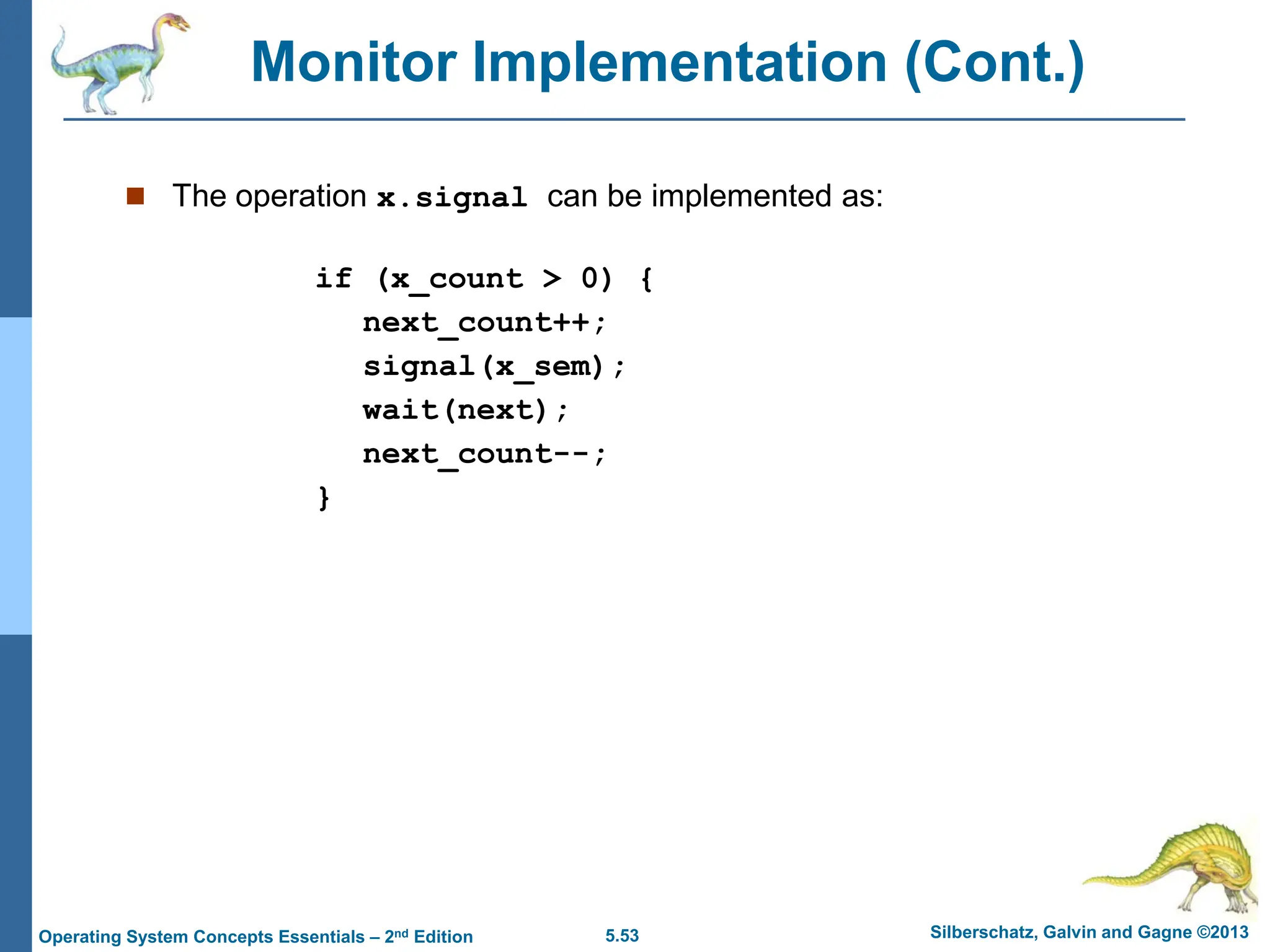 5.53 Silberschatz, Galvin and Gagne ©2013
Operating System Concepts Essentials – 2nd Edition
Monitor Implementation (Cont.)
 The operation x.signal can be implemented as:
if (x_count > 0) {
next_count++;
signal(x_sem);
wait(next);
next_count--;
}
 