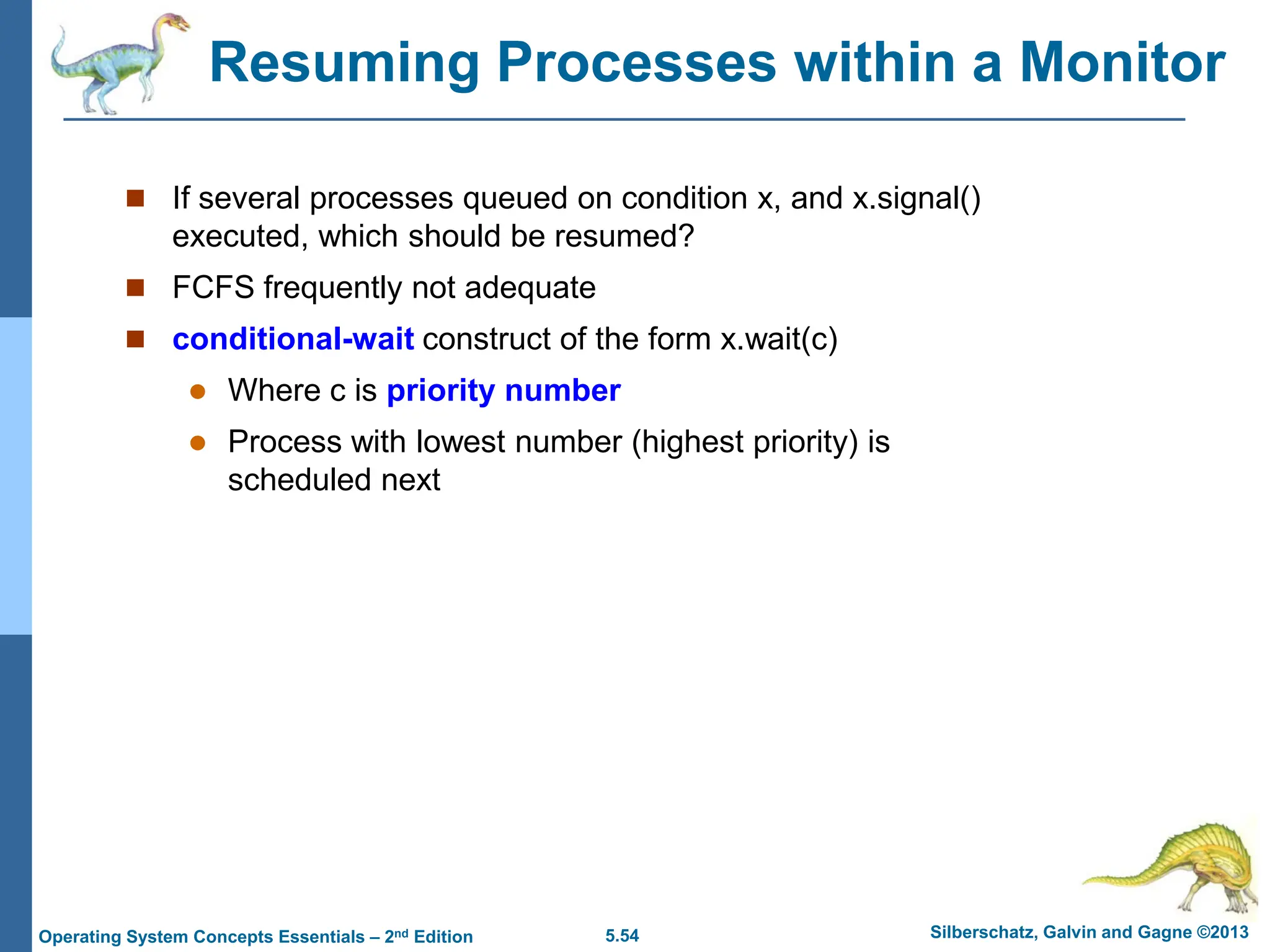 5.54 Silberschatz, Galvin and Gagne ©2013
Operating System Concepts Essentials – 2nd Edition
Resuming Processes within a Monitor
 If several processes queued on condition x, and x.signal()
executed, which should be resumed?
 FCFS frequently not adequate
 conditional-wait construct of the form x.wait(c)
 Where c is priority number
 Process with lowest number (highest priority) is
scheduled next
 