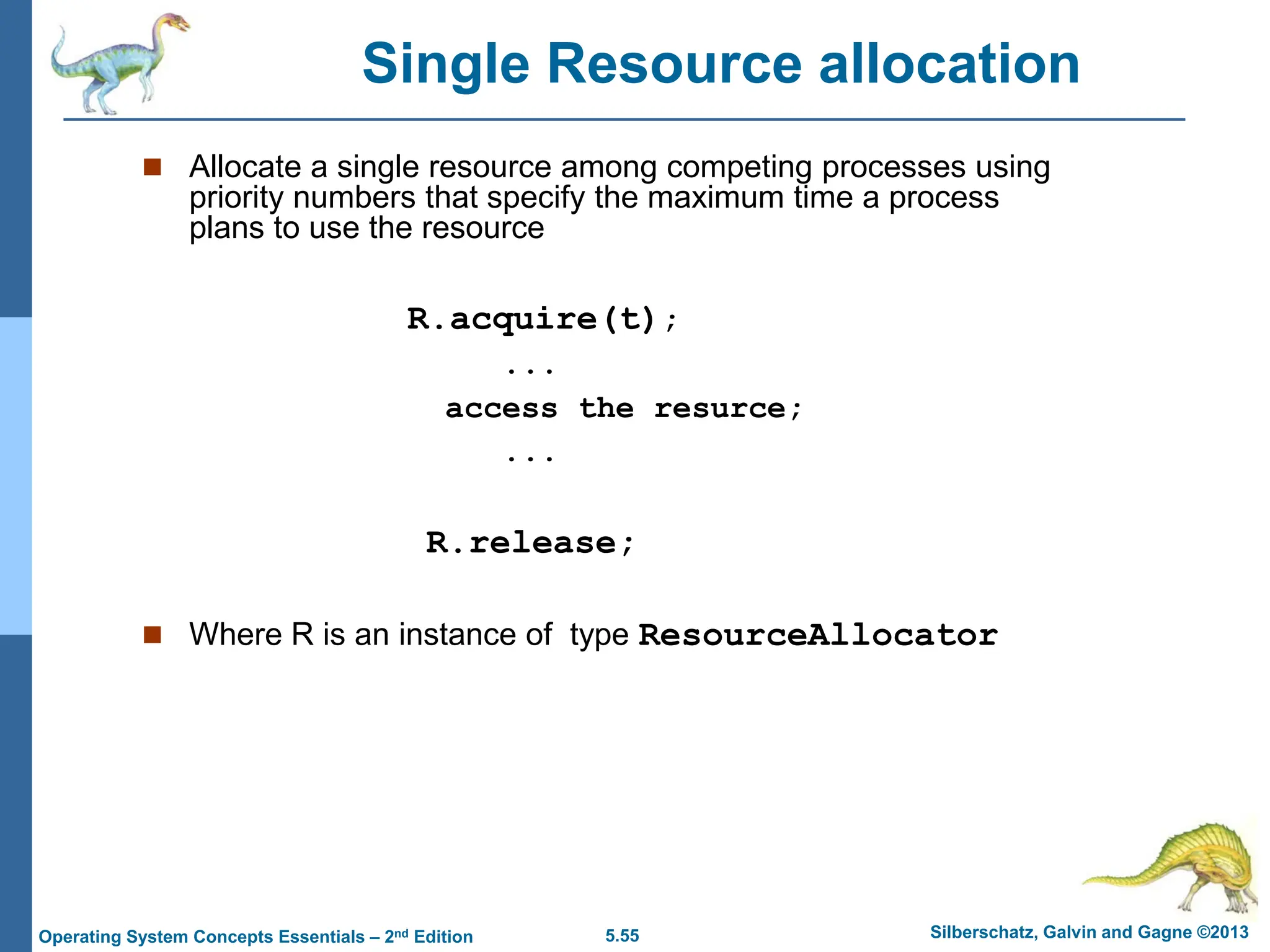 5.55 Silberschatz, Galvin and Gagne ©2013
Operating System Concepts Essentials – 2nd Edition
 Allocate a single resource among competing processes using
priority numbers that specify the maximum time a process
plans to use the resource
R.acquire(t);
...
access the resurce;
...
R.release;
 Where R is an instance of type ResourceAllocator
Single Resource allocation
 