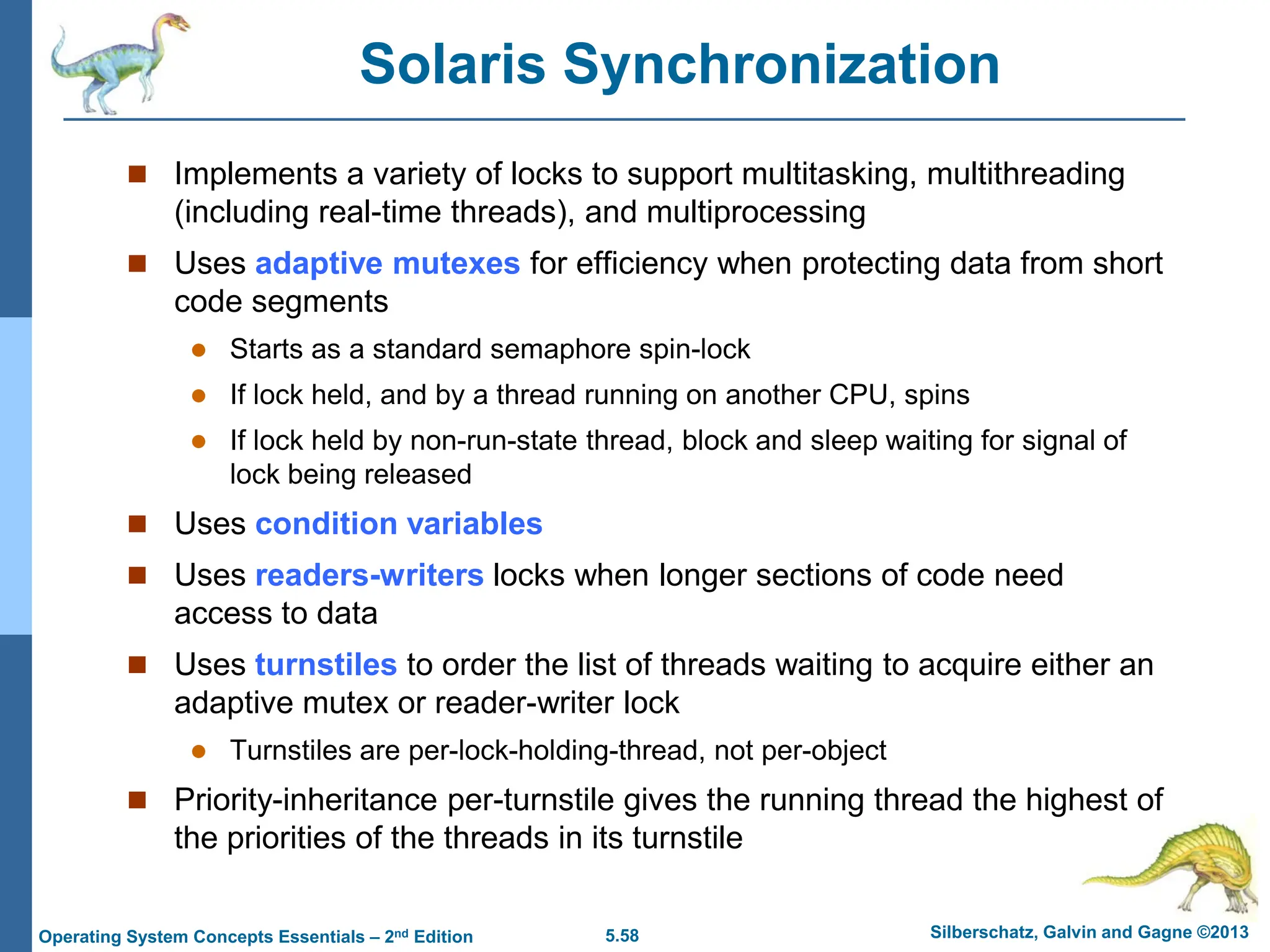 5.58 Silberschatz, Galvin and Gagne ©2013
Operating System Concepts Essentials – 2nd Edition
Solaris Synchronization
 Implements a variety of locks to support multitasking, multithreading
(including real-time threads), and multiprocessing
 Uses adaptive mutexes for efficiency when protecting data from short
code segments
 Starts as a standard semaphore spin-lock
 If lock held, and by a thread running on another CPU, spins
 If lock held by non-run-state thread, block and sleep waiting for signal of
lock being released
 Uses condition variables
 Uses readers-writers locks when longer sections of code need
access to data
 Uses turnstiles to order the list of threads waiting to acquire either an
adaptive mutex or reader-writer lock
 Turnstiles are per-lock-holding-thread, not per-object
 Priority-inheritance per-turnstile gives the running thread the highest of
the priorities of the threads in its turnstile
 