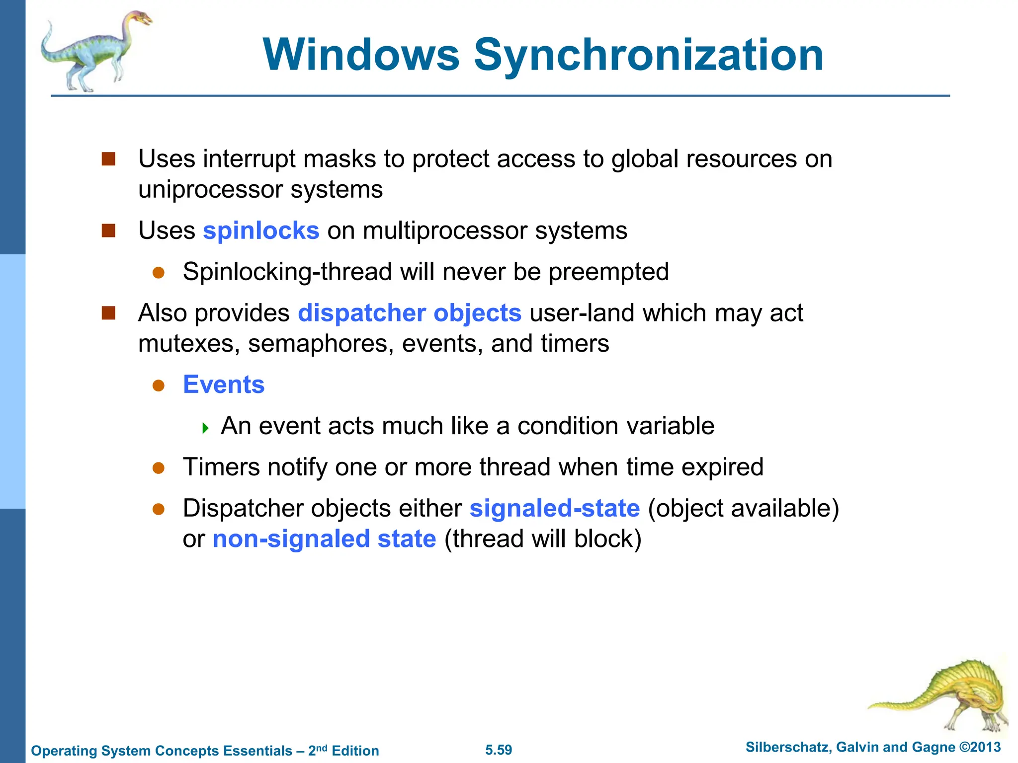 5.59 Silberschatz, Galvin and Gagne ©2013
Operating System Concepts Essentials – 2nd Edition
Windows Synchronization
 Uses interrupt masks to protect access to global resources on
uniprocessor systems
 Uses spinlocks on multiprocessor systems
 Spinlocking-thread will never be preempted
 Also provides dispatcher objects user-land which may act
mutexes, semaphores, events, and timers
 Events
 An event acts much like a condition variable
 Timers notify one or more thread when time expired
 Dispatcher objects either signaled-state (object available)
or non-signaled state (thread will block)
 