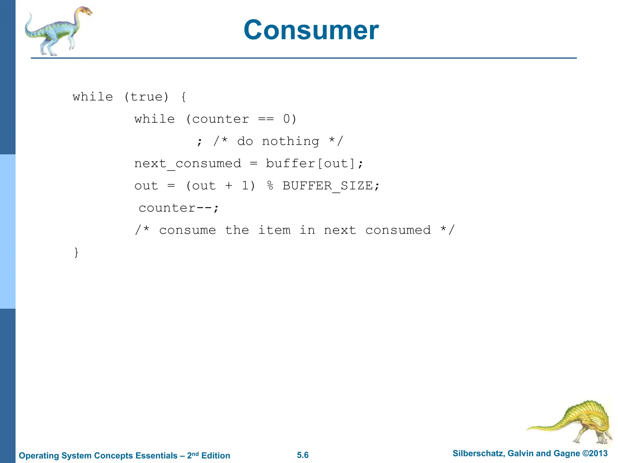 5.6 Silberschatz, Galvin and Gagne ©2013
Operating System Concepts Essentials – 2nd Edition
Consumer
while (true) {
while (counter == 0)
; /* do nothing */
next_consumed = buffer[out];
out = (out + 1) % BUFFER_SIZE;
counter--;
/* consume the item in next consumed */
}
 
