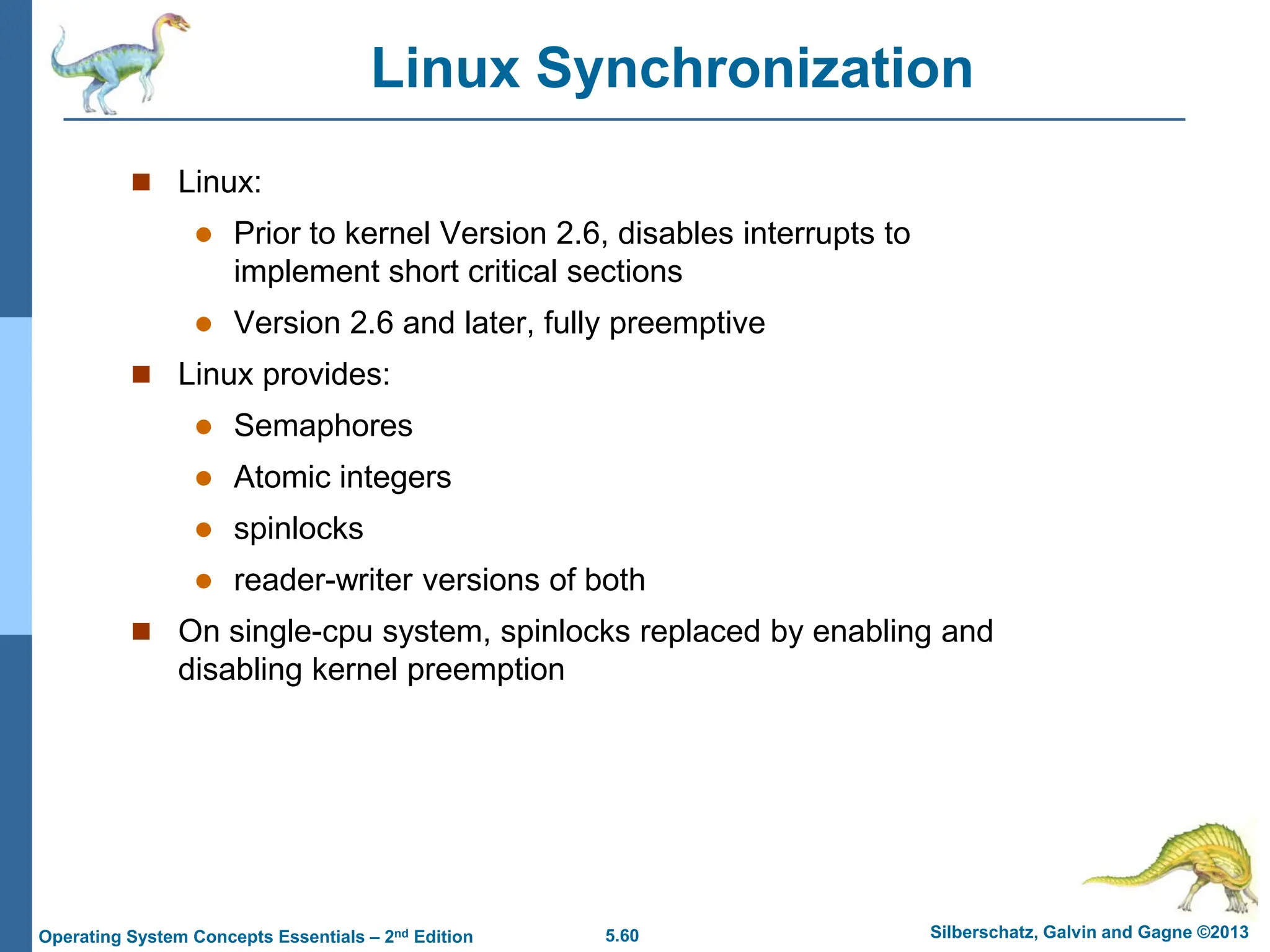 5.60 Silberschatz, Galvin and Gagne ©2013
Operating System Concepts Essentials – 2nd Edition
Linux Synchronization
 Linux:
 Prior to kernel Version 2.6, disables interrupts to
implement short critical sections
 Version 2.6 and later, fully preemptive
 Linux provides:
 Semaphores
 Atomic integers
 spinlocks
 reader-writer versions of both
 On single-cpu system, spinlocks replaced by enabling and
disabling kernel preemption
 