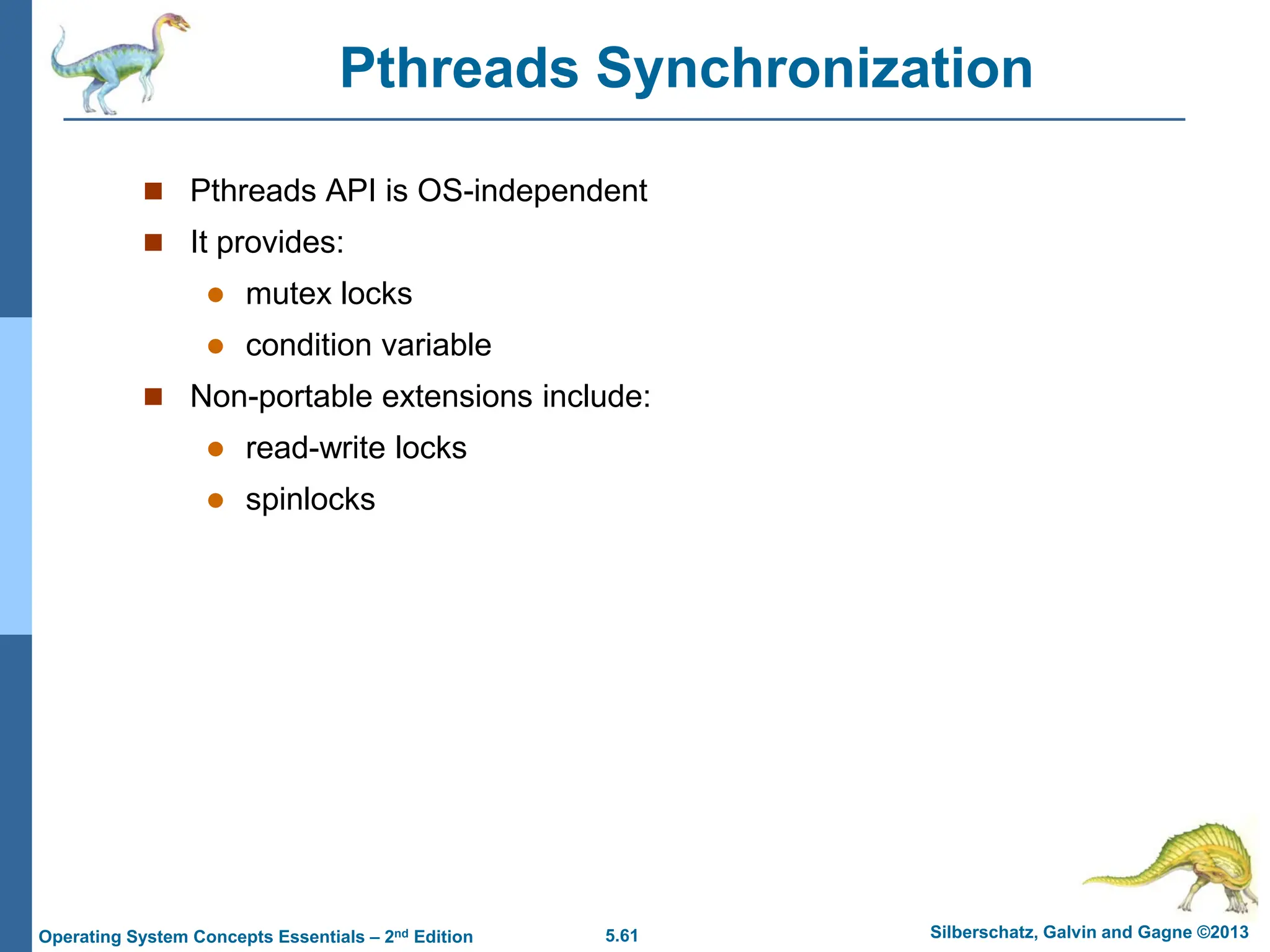 5.61 Silberschatz, Galvin and Gagne ©2013
Operating System Concepts Essentials – 2nd Edition
Pthreads Synchronization
 Pthreads API is OS-independent
 It provides:
 mutex locks
 condition variable
 Non-portable extensions include:
 read-write locks
 spinlocks
 