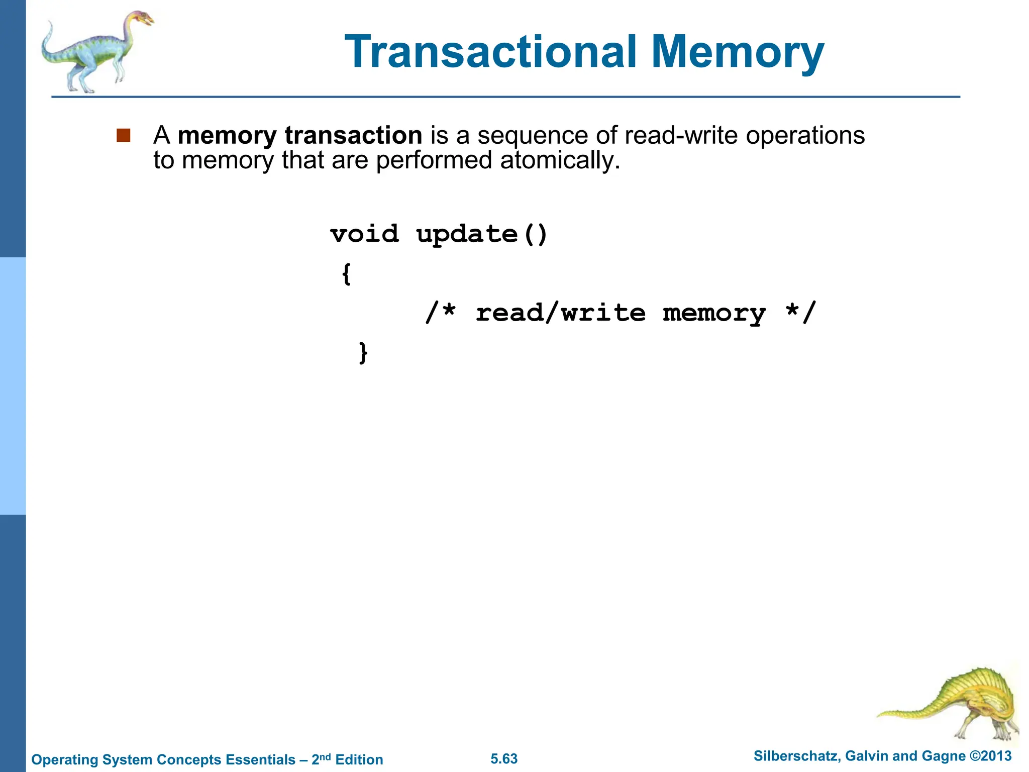 5.63 Silberschatz, Galvin and Gagne ©2013
Operating System Concepts Essentials – 2nd Edition
 A memory transaction is a sequence of read-write operations
to memory that are performed atomically.
void update()
{
/* read/write memory */
}
Transactional Memory
 