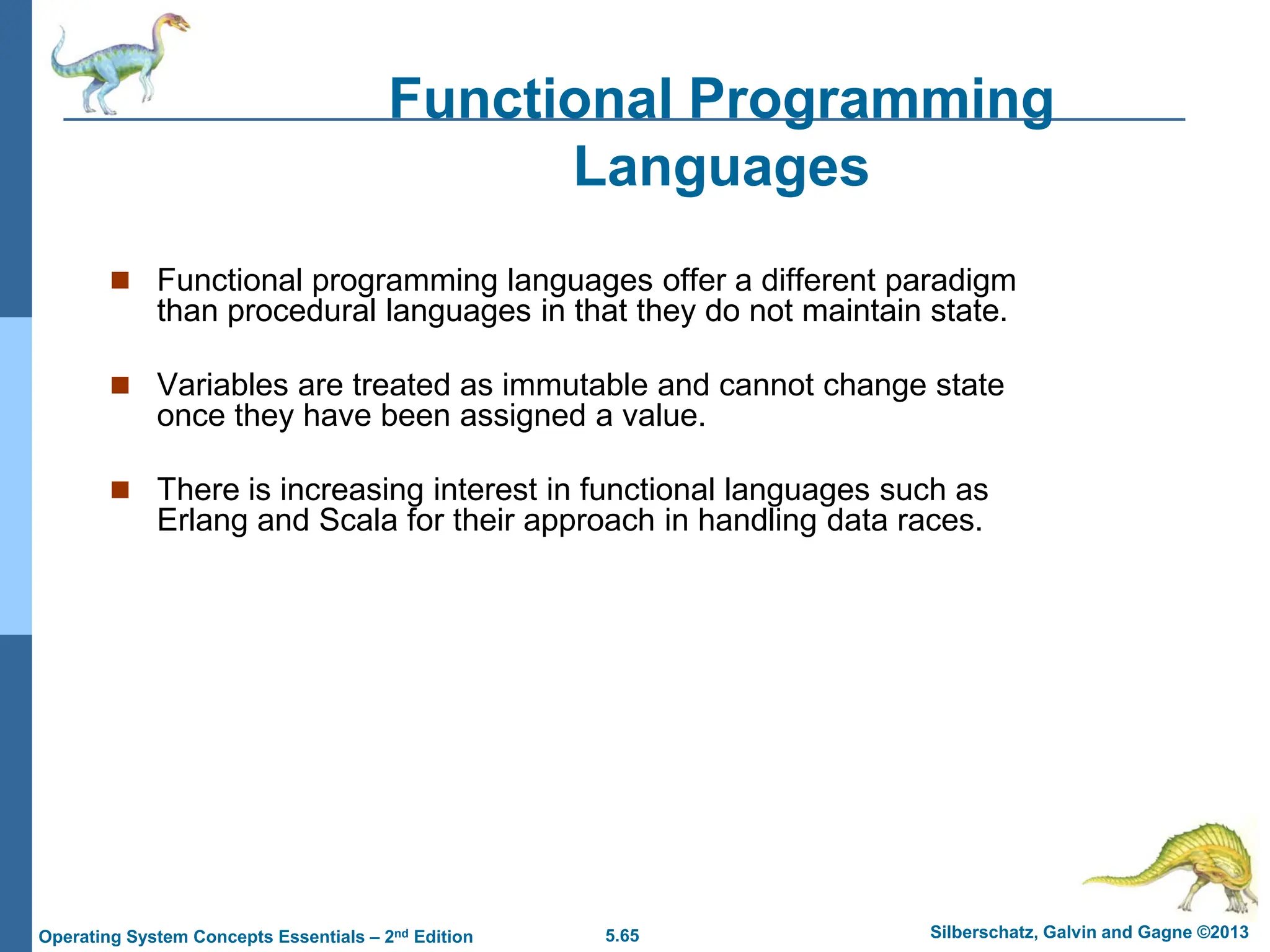 5.65 Silberschatz, Galvin and Gagne ©2013
Operating System Concepts Essentials – 2nd Edition
 Functional programming languages offer a different paradigm
than procedural languages in that they do not maintain state.
 Variables are treated as immutable and cannot change state
once they have been assigned a value.
 There is increasing interest in functional languages such as
Erlang and Scala for their approach in handling data races.
Functional Programming
Languages
 