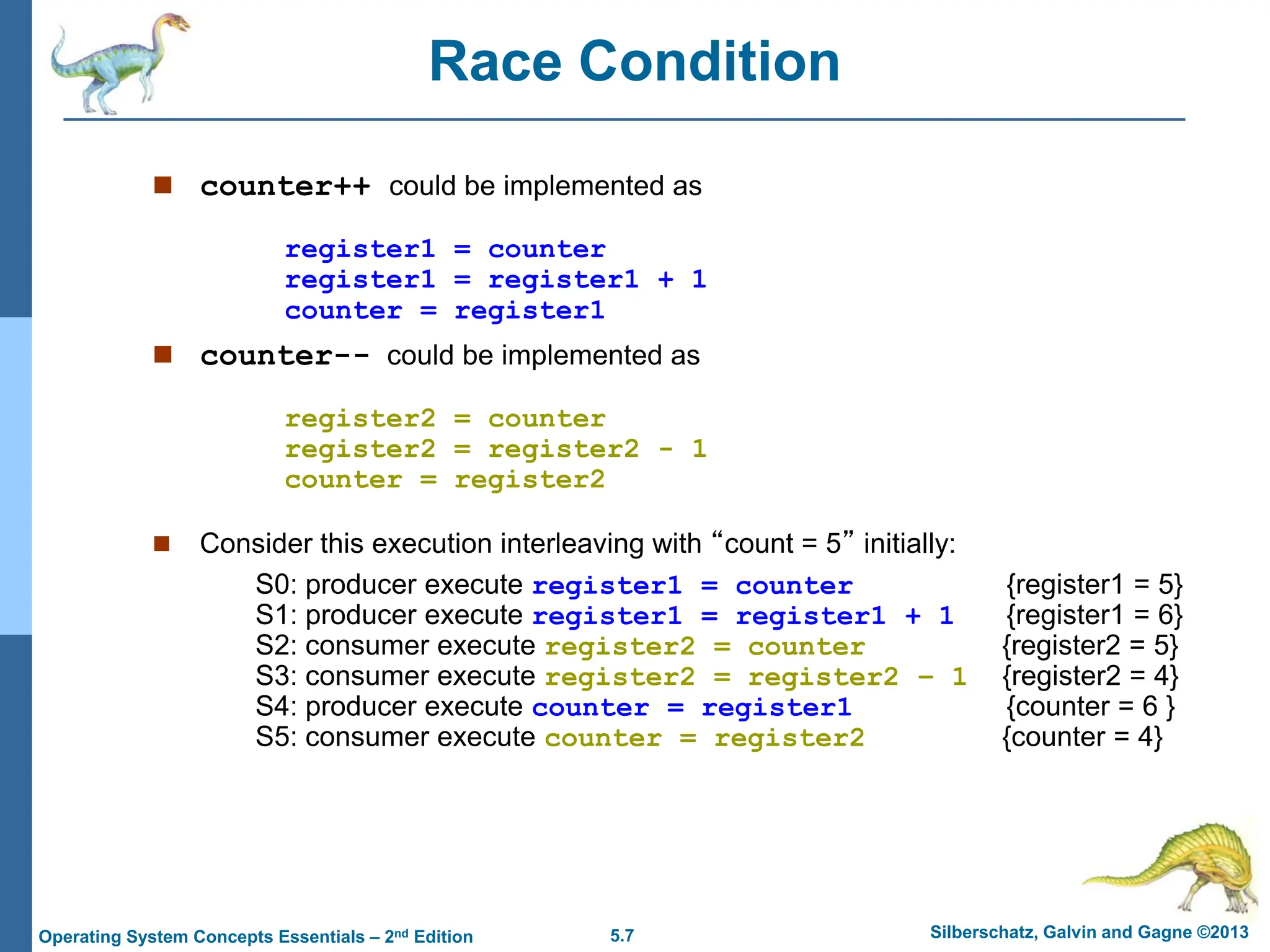 5.7 Silberschatz, Galvin and Gagne ©2013
Operating System Concepts Essentials – 2nd Edition
Race Condition
 counter++ could be implemented as
register1 = counter
register1 = register1 + 1
counter = register1
 counter-- could be implemented as
register2 = counter
register2 = register2 - 1
counter = register2
 Consider this execution interleaving with “count = 5” initially:
S0: producer execute register1 = counter {register1 = 5}
S1: producer execute register1 = register1 + 1 {register1 = 6}
S2: consumer execute register2 = counter {register2 = 5}
S3: consumer execute register2 = register2 – 1 {register2 = 4}
S4: producer execute counter = register1 {counter = 6 }
S5: consumer execute counter = register2 {counter = 4}
 