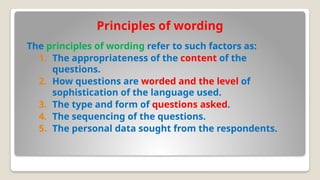 Principles of wording
The principles of wording refer to such factors as:
1. The appropriateness of the content of the
questions.
2. How questions are worded and the level of
sophistication of the language used.
3. The type and form of questions asked.
4. The sequencing of the questions.
5. The personal data sought from the respondents.
 