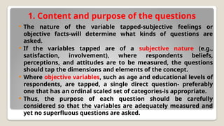 1. Content and purpose of the questions
 The nature of the variable tapped-subjective feelings or
objective facts-will determine what kinds of questions are
asked.
 If the variables tapped are of a subjective nature (e.g.,
satisfaction, involvement), where respondents beliefs,
perceptions, and attitudes are to be measured, the questions
should tap the dimensions and elements of the concept.
 Where objective variables, such as age and educational levels of
respondents, are tapped, a single direct question- preferably
one that has an ordinal scaled set of categories-is appropriate.
 Thus, the purpose of each question should be carefully
considered so that the variables are adequately measured and
yet no superfluous questions are asked.
 