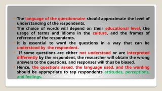  The language of the questionnaire should approximate the level of
understanding of the respondents.
 The choice of words will depend on their educational level, the
usage of terms and idioms in the culture, and the frames of
reference of the respondents.
 it is essential to word the questions in a way that can be
understood by the respondent.
 If some questions are either not understood or are interpreted
differently by the respondent, the researcher will obtain the wrong
answers to the questions, and responses will thus be biased.
 Hence, the questions asked, the language used, and the wording
should be appropriate to tap respondents attitudes, perceptions,
and feelings.
 