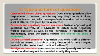 2. Type and form of questions
 Open-ended versus closed questions- Open ended questions allow
respondents to answer them in any way they choose. A closed
question, in contrast, asks the respondents to make choices among
a set of alternatives given by the researcher.
 Positively and negatively worded questions- Instead of phrasing all
questions positively, it is advisable to include some negatively
worded questions as well, so the tendency in respondents to
mechanically circle the points toward one end of the scale is
minimized.
 Double-barreled questions- A question that lends itself to different
possible responses to its subparts (e.g. Do you think there is a good
market for the product and that it will sell well?).
 Ambiguous questions- questions that are ambiguously worded and
the respondent may not be sure what exactly they mean.
 