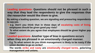 Contd.
 Leading questions- Questions should not be phrased in such a
way that they lead the respondents to give the responses that
the researcher would like them to give.
◦ By asking a leading question, we are signaling and pressuring respondents
to say-yes.
e.g. Don’t you think that in these days of escalating costs of living,
employees should be given good pay rises?
To what extent do you agree that employees should be given higher pay
rises? ・
 Loaded questions- Another type of bias in questions occurs
when they are phrased in an emotionally charged manner.
◦ E.g. To what extent do you think management is likely to be nasty if the
union decides to go on strike?
◦ The words strike and nasty are emotionally charged terms, polarizing
management and unions.
 