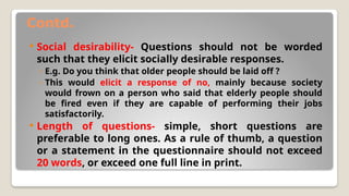 Contd.
 Social desirability- Questions should not be worded
such that they elicit socially desirable responses.
◦ E.g. Do you think that older people should be laid off ?
◦ This would elicit a response of no, mainly because society
would frown on a person who said that elderly people should
be fired even if they are capable of performing their jobs
satisfactorily.
 Length of questions- simple, short questions are
preferable to long ones. As a rule of thumb, a question
or a statement in the questionnaire should not exceed
20 words, or exceed one full line in print.
 