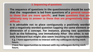 3. Sequencing of questions
 The sequence of questions in the questionnaire should be such
that the respondent is led from questions of a general nature
to those that are more specific, and from questions that are
relatively easy to answer to those that are progressively more
difficult.
 it is advisable not to place contiguously a positively worded
and a negatively worded question tapping the same element or
dimension of a concept. For instance, placing two questions
Such as the following, one immediately After the other, is not
only Awkward but might also seem insulting to the respondent.
◦ E.g. I have opportunities to interact with my colleagues during work
hours.
◦ I have few opportunities to interact with my colleagues during work
hours.
 