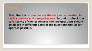 Contd.
 First, there is no need to ask the very same question in
both a positive and a negative way. Second, to check the
consistency of the responses), the two questions should
be placed in different parts of the questionnaire, as far
apart as possible.
 