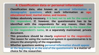 4. Classification data or personal information
 Classification data, also known as personal information or
demographic questions, elicit such information as age,
educational level, marital status, and income.
 Unless absolutely necessary, it is best not to ask for the name of
the respondent. If, however, the questionnaire has to be
identified with the respondents for any reason, then the
questionnaire can be numbered and connected by the researcher
to the respondent’s name, in a separately maintained, private
document.
 This procedure should be clearly explained to the respondent.
The reason for using the numerical system in questionnaires is to
ensure the anonymity of the respondent.
 Whether questions seeking personal information should appear
at the beginning or at the end of the questionnaire is a matter of
choice for the researcher.
 