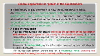 General appearance or “getup” of the questionnaire
 it is necessary to pay attention to how the questionnaire looks.
 An attractive and neat questionnaire with appropriate introduction,
instructions, and well-arrayed set of questions and response
alternatives will make it easier for the respondents to answer them.
 A good introduction, well-organized instructions, and neat alignment
of the questions are all important.
 A good introduction-
◦ A proper introduction that clearly discloses the identity of the researcher
and conveys the purpose of the survey is absolutely necessary. It is also
essential to establish some rapport with the respondents and motivate them to
respond to the questions in the questionnaire wholeheartedly and
enthusiastically.
◦ Assurance of confidentiality of the information provided by them will allow for
less biased answers.
◦ The introduction section should end on a courteous note, thanking the
respondent for taking the time to respond to the survey.
 