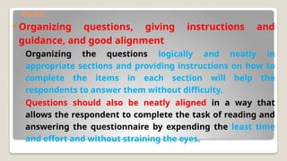 Contd.
 Organizing questions, giving instructions and
guidance, and good alignment
◦ Organizing the questions logically and neatly in
appropriate sections and providing instructions on how to
complete the items in each section will help the
respondents to answer them without difficulty.
◦ Questions should also be neatly aligned in a way that
allows the respondent to complete the task of reading and
answering the questionnaire by expending the least time
and effort and without straining the eyes.
 