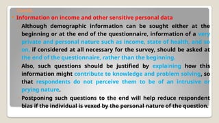Contd.
 Information on income and other sensitive personal data
◦ Although demographic information can be sought either at the
beginning or at the end of the questionnaire, information of a very
private and personal nature such as income, state of health, and so
on, if considered at all necessary for the survey, should be asked at
the end of the questionnaire, rather than the beginning.
◦ Also, such questions should be justified by explaining how this
information might contribute to knowledge and problem solving, so
that respondents do not perceive them to be of an intrusive or
prying nature.
◦ Postponing such questions to the end will help reduce respondent
bias if the individual is vexed by the personal nature of the question.
 